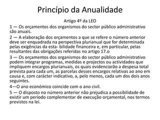Princípio da Anualidade
                             Artigo 4º da LEO
1 — Os orçamentos dos organismos do sector público administrativo
são anuais.
2 — A elaboração dos orçamentos a que se refere o número anterior
deve ser enquadrada na perspectiva plurianual que for determinada
pelas exigências da esta- bilidade financeira e, em particular, pelas
resultantes das obrigações referidas no artigo 17.o
3 — Os orçamentos dos organismos do sector público administrativo
podem integrar programas, medidas e projectos ou actividades que
impliquem encargos plurianuais, os quais evidenciarão a despesa total
prevista para cada um, as parcelas desses encargos relativas ao ano em
causa e, com carácter indicativo, a, pelo menos, cada um dos dois anos
seguintes.
4—O ano económico coincide com o ano civil.
5 — O disposto no número anterior não prejudica a possibilidade de
existir um período complementar de execução orçamental, nos termos
previstos na lei.
 
