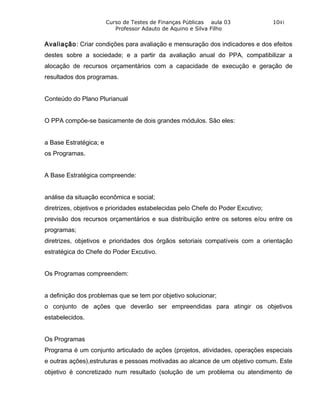 Curso de Testes de Finanças Públicas aula 03              1041
                           Professor Adauto de Aquino e Silva Filho


Avaliação: Criar condições para avaliação e mensuração dos indicadores e dos efeitos
destes sobre a sociedade; e a partir da avaliação anual do PPA, compatibilizar a
alocação de recursos orçamentários com a capacidade de execução e geração de
resultados dos programas.


Conteúdo do Plano Plurianual


O PPA compõe-se basicamente de dois grandes módulos. São eles:


a Base Estratégica; e
os Programas.


A Base Estratégica compreende:


análise da situação econômica e social;
diretrizes, objetivos e prioridades estabelecidas pelo Chefe do Poder Excutivo;
previsão dos recursos orçamentários e sua distribuição entre os setores e/ou entre os
programas;
diretrizes, objetivos e prioridades dos órgãos setoriais compatíveis com a orientação
estratégica do Chefe do Poder Excutivo.


Os Programas compreendem:


a definição dos problemas que se tem por objetivo solucionar;
o conjunto de ações que deverão ser empreendidas para atingir os objetivos
estabelecidos.


Os Programas
Programa é um conjunto articulado de ações (projetos, atividades, operações especiais
e outras ações),estruturas e pessoas motivadas ao alcance de um objetivo comum. Este
objetivo é concretizado num resultado (solução de um problema ou atendimento de
 