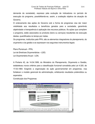 Curso de Testes de Finanças Públicas aula 03               1141
                        Professor Adauto de Aquino e Silva Filho


demanda da sociedade), expresso pela evolução de indicadores no período de
execução do programa, possibilitando-se, assim, a avaliação objetiva da atuação do
Governo.
O ordenamento das ações do Governo sob a forma de programas visa dar maior
visibilidade aos resultados e benefícios gerados para a sociedade, garantindo
objetividade e transparência à aplicação dos recursos públicos. Às ações que compõem
o programa, estão associados os produtos (bens ou serviços) resultantes da execução
destas, quantificados no tempo por metas.
Os programas, instituídos pelo PPA, são os elementos integradores do planejamento, do
orçamento e da gestão e se expressam nos seguintes instrumentos legais:


Plano Plurianual – PPA;
Lei de Diretrizes Orçamentárias – LDO;
Lei Orçamentária Anual – LOA.


A Portaria 42, de 14.04.1999, do Ministério do Planejamento, Orçamento e Gestão,
estabeleceu novos critérios para a classificação funcional concebida pela Lei 4.320, de
17.03.1964. Exigindo a organização da ação governamental em programas, visa
fortalecer o modelo gerencial de administração, enfatizando resultados pretendidos ou
esperados.
Constituição dos Programas
 