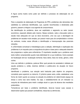 Curso de Testes de Finanças Públicas aula 03                 1241
                         Professor Adauto de Aquino e Silva Filho




A figura acima ilustra como pode ser definido o processo de elaboração de um
programa.


Para o propósito de elaboração de Programas do PPA, problemas são demandas não
satisfeitas ou carências identificadas, que, quando reconhecidas e declaradas pelo
governo, passam a integrar a sua agenda de compromissos.
Na identificação do problema, deve ser explicitado o segmento ou setor (social,
econômico, espacial) afetado pelo mesmo. Nesse contexto, cabe a discussão sobre a
escala mais adequada em que se deve enunciá-lo, uma vez que a abordagem de
problemas em escalas muito amplas, por possuir maior grau de complexidade e número
de variáveis, muitas vezes dificulta a identificação e hierarquização das possíveis
soluções.
A uniformidade conceitual e metodológica para a seleção, delimitação e explicação dos
problemas é um requisito para a congruência do plano e base para o adequado desenho
dos programas e ações para enfrentá-los. É importante ressaltar que o problema será
tanto melhor compreendido quanto mais delimitada for a sua incidência. Como exemplo
de focalização tem-se: localização territorial, faixa etária, faixa de renda, gênero, entre
outras.
Uma vez definido o problema, pode-se filtrar qual parcela da sociedade é afetada por
aquele problema e, então, teremos definido o público-alvo da atuação do futuro
programa.
Identificado o problema, sua solução será traduzida pelo objetivo do programa,
concebido para superá-lo ou reduzi-lo. O próximo passo seria, então, estabelecer uma
forma de medir quanto se avança na solução do problema em determinado espaço de
tempo e como isso será medido. Ou seja, o estabelecimento de um indicador ou
conjunto de indicadores para medir o estágio atual e o grau de alcance dos resultados
pretendidos.
Tomando-se por base o problema identificado, deve-se buscar suas causas e
desenvolver ações que possam combatê-las, reduzi-las ou elimina-las.
 