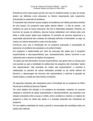 Curso de Testes de Finanças Públicas aula 03             1341
                            Professor Adauto de Aquino e Silva Filho


Entende-se como causa aquilo que faz com que um problema exista, ou seja, as causas
podem ser definidas como processos ou fatores responsáveis pelo surgimento,
manutenção ou expansão do problema.
É importante não confundir causas (origens do problema) com efeitos (produtos fortuitos
de uma causa). Um programa cujas ações atacam efeitos – e não as causas – do
problema ao qual se busca solucionar não terá a efetividade desejada. Portanto, ao
enunciar as causas do problema, deve-se buscar estabelecer com clareza cada uma
delas e então propor ações para mitigá-las. O montante de recursos disponível e a
capacidade operacional das unidades da instituição definirão a intensidade, ou seja, as
metas e os valores associados a cada uma das ações.
Conclui-se, pois, que a constituição de um programa pressupõe a necessidade de
solucionar um problema da sociedade ou do próprio Estado.
Um programa é implementado por meio da execução das ações que o compõem
(orçamentárias e não-orçamentárias) que, necessariamente, devem concorrer e ser
suficientes para o alcance do objetivo do programa.
As ações que não demandam recursos orçamentários, mas geram bem ou serviço para
uma parcela ou para a totalidade do público-alvo do programa são chamadas “ações
não orçamentárias”. São exemplos de “ações não orçamentárias”: o incentivo à
colaboração ou parceria de outras instituições privadas ou de outras esferas de
Governo; a alavancagem de recursos não orçamentários; o estímulo à geração de
receita própria; a edição de instrumentos normativos.


Os seguintes requisitos são necessários para a formulação de um programa do Plano
Plurianual no âmbito do Governo Federal:
Ter como objetivo dar solução a um problema da sociedade, mediante um conjunto
integrado e suficiente de ações orçamentárias e nãoorçamentárias, que expresse uma
relação consistente entre a causa e o efeito, entre o problema a resolver e o objetivo do
programa e entre as metas das ações e a evolução esperada dos indicadores do
programa.
Ter seu objetivo explicitado de modo a permitir a mensuração dos resultados sobre um
público-alvo definido.
 