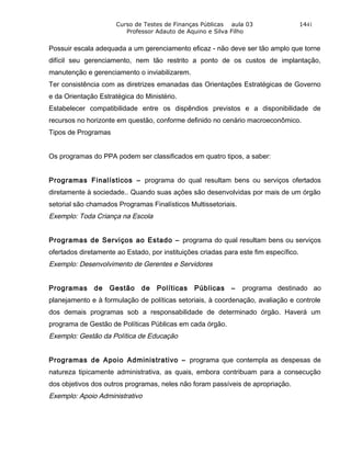Curso de Testes de Finanças Públicas aula 03                    1441
                         Professor Adauto de Aquino e Silva Filho


Possuir escala adequada a um gerenciamento eficaz - não deve ser tão amplo que torne
difícil seu gerenciamento, nem tão restrito a ponto de os custos de implantação,
manutenção e gerenciamento o inviabilizarem.
Ter consistência com as diretrizes emanadas das Orientações Estratégicas de Governo
e da Orientação Estratégica do Ministério.
Estabelecer compatibilidade entre os dispêndios previstos e a disponibilidade de
recursos no horizonte em questão, conforme definido no cenário macroeconômico.
Tipos de Programas


Os programas do PPA podem ser classificados em quatro tipos, a saber:


Programas Finalísticos – programa do qual resultam bens ou serviços ofertados
diretamente à sociedade.. Quando suas ações são desenvolvidas por mais de um órgão
setorial são chamados Programas Finalísticos Multissetoriais.
Exemplo: Toda Criança na Escola


Programas de Serviços ao Estado – programa do qual resultam bens ou serviços
ofertados diretamente ao Estado, por instituições criadas para este fim específico.
Exemplo: Desenvolvimento de Gerentes e Servidores


Programas      de   Gestão    de   Políticas    Públicas    –   programa destinado ao
planejamento e à formulação de políticas setoriais, à coordenação, avaliação e controle
dos demais programas sob a responsabilidade de determinado órgão. Haverá um
programa de Gestão de Políticas Públicas em cada órgão.
Exemplo: Gestão da Política de Educação


Programas de Apoio Administrativo – programa que contempla as despesas de
natureza tipicamente administrativa, as quais, embora contribuam para a consecução
dos objetivos dos outros programas, neles não foram passíveis de apropriação.
Exemplo: Apoio Administrativo
 