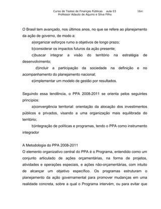 Curso de Testes de Finanças Públicas aula 03                 1641
                          Professor Adauto de Aquino e Silva Filho




O Brasil tem avançado, nos últimos anos, no que se refere ao planejamento
da ação de governo, de modo a:
       a)organizar esforços rumo a objetivos de longo prazo;
       b)considerar os impactos futuros da ação presente;
       c)buscar       integrar   a   visão      do   território    na     estratégia    de
desenvolvimento;
          d)incluir    a   participação    da    sociedade        na    definição   e   no
acompanhamento do planejamento nacional;
       e)implementar um modelo de gestão por resultados.


Seguindo essa tendência, o PPA 2008-2011 se orienta pelos seguintes
princípios:
       a)convergência territorial: orientação da alocação dos investimentos
públicos e privados, visando a uma organização mais equilibrada do
território;
       b)integração de políticas e programas, tendo o PPA como instrumento
integrador


A Metodologia do PPA 2008-2011
O elemento organizativo central do PPA é o Programa, entendido como um
conjunto articulado de ações orçamentárias, na forma de projetos,
atividades e operações especiais, e ações não-orçamentárias, com intuito
de   alcançar     um       objetivo específico.      Os   programas estruturam             o
planejamento da ação governamental para promover mudanças em uma
realidade concreta, sobre a qual o Programa intervém, ou para evitar que
 