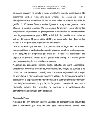 Curso de Testes de Finanças Públicas aula 03       1741
                     Professor Adauto de Aquino e Silva Filho


situações ocorram de modo a gerar resultados sociais indesejáveis. Os
programas também funcionam como unidades de integração entre o
planejamento e o orçamento. O fato de que todos os eventos do ciclo de
gestão do Governo Federal estão ligados a programas garante maior
eficácia à gestão pública. Os programas funcionam como elementos
integradores do processo de planejamento e orçamento, ao estabelecerem
uma linguagem comum para o PPA, a definição de prioridades e metas na
Lei de Diretrizes Orçamentárias (LDO), a elaboração dos Orçamentos
Anuais e a programação orçamentária e financeira.
O êxito na execução do Plano é expresso pela evolução de indicadores,
que possibilitam a avaliação da atuação governamental em cada programa,
e do conjunto de programas por meio dos indicadores associados aos
objetivos de governo. Dessa forma, pretende-se assegurar a convergência
dos meios na direção dos objetivos a alcançar.
A gestão por programas implica, ainda, trabalhar de forma cooperativa,
cruzando as fronteiras ministeriais, estimulando a formação de equipes e de
redes com um fim comum, sem ignorar o ambiente organizacional em que
as estruturas e hierarquias permanecem válidas. A transparência para a
sociedade e a capacidade de instrumentalizar o controle social são também
contribuições do modelo, o que faz do Programa o referencial ideal para a
discussão pública das propostas de governo e a explicitação dos
compromissos assumidos com o cidadão.


Gestão do Plano
A gestão do PPA tem por objetivo viabilizar os compromissos assumidos
com a sociedade, por meio de uma ação decididamente voltada para
 