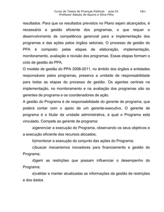 Curso de Testes de Finanças Públicas aula 03            1841
                      Professor Adauto de Aquino e Silva Filho


resultados. Para que os resultados previstos no Plano sejam alcançados, é
necessária    a   gestão   eficiente   dos    programas,      o   que   requer    o
desenvolvimento de competência gerencial para a implementação dos
programas e das ações pelos órgãos setoriais. O processo de gestão do
PPA    é     composto   pelas    etapas      de   elaboração,     implementação,
monitoramento, avaliação e revisão dos programas. Essas etapas formam o
ciclo de gestão do PPA.
O modelo de gestão do PPA 2008-2011, no âmbito dos órgãos e entidades
responsáveis pelos programas, preserva a unidade de responsabilidade
para todas as etapas do processo de gestão. Os agentes centrais na
implementação, no monitoramento e na avaliação dos programas são os
gerentes de programa e os coordenadores de ação.
A gestão do Programa é de responsabilidade do gerente de programa, que
poderá contar com o apoio de um gerente-executivo. O gerente de
programa é o titular da unidade administrativa, à qual o Programa está
vinculado. Compete ao gerente de programa:
      a)gerenciar a execução do Programa, observando os seus objetivos e
a execução eficiente dos recursos alocados;
      b)monitorar a execução do conjunto das ações do Programa;
      c)buscar mecanismos inovadores para financiamento e gestão do
Programa;
      d)gerir as restrições que possam influenciar o desempenho do
Programa;
      e)validar e manter atualizadas as informações da gestão de restrições
e dos dados
 