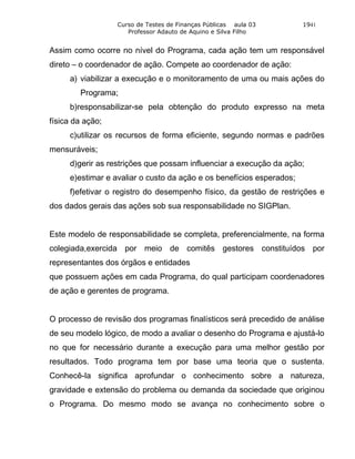 Curso de Testes de Finanças Públicas aula 03        1941
                     Professor Adauto de Aquino e Silva Filho


Assim como ocorre no nível do Programa, cada ação tem um responsável
direto – o coordenador de ação. Compete ao coordenador de ação:
     a) viabilizar a execução e o monitoramento de uma ou mais ações do
        Programa;
     b)responsabilizar-se pela obtenção do produto expresso na meta
física da ação;
     c)utilizar os recursos de forma eficiente, segundo normas e padrões
mensuráveis;
     d)gerir as restrições que possam influenciar a execução da ação;
     e)estimar e avaliar o custo da ação e os benefícios esperados;
     f)efetivar o registro do desempenho físico, da gestão de restrições e
dos dados gerais das ações sob sua responsabilidade no SIGPlan.


Este modelo de responsabilidade se completa, preferencialmente, na forma
colegiada,exercida por meio de comitês gestores constituídos por
representantes dos órgãos e entidades
que possuem ações em cada Programa, do qual participam coordenadores
de ação e gerentes de programa.


O processo de revisão dos programas finalísticos será precedido de análise
de seu modelo lógico, de modo a avaliar o desenho do Programa e ajustá-lo
no que for necessário durante a execução para uma melhor gestão por
resultados. Todo programa tem por base uma teoria que o sustenta.
Conhecê-la significa aprofundar o conhecimento sobre a natureza,
gravidade e extensão do problema ou demanda da sociedade que originou
o Programa. Do mesmo modo se avança no conhecimento sobre o
 