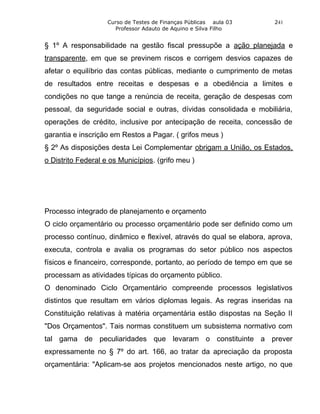 Curso de Testes de Finanças Públicas aula 03     241
                      Professor Adauto de Aquino e Silva Filho


§ 1º A responsabilidade na gestão fiscal pressupõe a ação planejada e
transparente, em que se previnem riscos e corrigem desvios capazes de
afetar o equilíbrio das contas públicas, mediante o cumprimento de metas
de resultados entre receitas e despesas e a obediência a limites e
condições no que tange a renúncia de receita, geração de despesas com
pessoal, da seguridade social e outras, dívidas consolidada e mobiliária,
operações de crédito, inclusive por antecipação de receita, concessão de
garantia e inscrição em Restos a Pagar. ( grifos meus )
§ 2º As disposições desta Lei Complementar obrigam a União, os Estados,
o Distrito Federal e os Municípios. (grifo meu )




Processo integrado de planejamento e orçamento
O ciclo orçamentário ou processo orçamentário pode ser definido como um
processo contínuo, dinâmico e flexível, através do qual se elabora, aprova,
executa, controla e avalia os programas do setor público nos aspectos
físicos e financeiro, corresponde, portanto, ao período de tempo em que se
processam as atividades típicas do orçamento público.
O denominado Ciclo Orçamentário compreende processos legislativos
distintos que resultam em vários diplomas legais. As regras inseridas na
Constituição relativas à matéria orçamentária estão dispostas na Seção II
"Dos Orçamentos". Tais normas constituem um subsistema normativo com
tal gama de peculiaridades que levaram o constituinte a prever
expressamente no § 7º do art. 166, ao tratar da apreciação da proposta
orçamentária: "Aplicam-se aos projetos mencionados neste artigo, no que
 