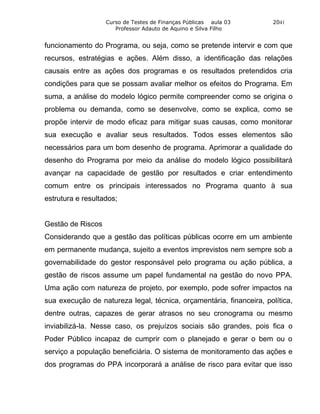 Curso de Testes de Finanças Públicas aula 03       2041
                      Professor Adauto de Aquino e Silva Filho


funcionamento do Programa, ou seja, como se pretende intervir e com que
recursos, estratégias e ações. Além disso, a identificação das relações
causais entre as ações dos programas e os resultados pretendidos cria
condições para que se possam avaliar melhor os efeitos do Programa. Em
suma, a análise do modelo lógico permite compreender como se origina o
problema ou demanda, como se desenvolve, como se explica, como se
propõe intervir de modo eficaz para mitigar suas causas, como monitorar
sua execução e avaliar seus resultados. Todos esses elementos são
necessários para um bom desenho de programa. Aprimorar a qualidade do
desenho do Programa por meio da análise do modelo lógico possibilitará
avançar na capacidade de gestão por resultados e criar entendimento
comum entre os principais interessados no Programa quanto à sua
estrutura e resultados;


Gestão de Riscos
Considerando que a gestão das políticas públicas ocorre em um ambiente
em permanente mudança, sujeito a eventos imprevistos nem sempre sob a
governabilidade do gestor responsável pelo programa ou ação pública, a
gestão de riscos assume um papel fundamental na gestão do novo PPA.
Uma ação com natureza de projeto, por exemplo, pode sofrer impactos na
sua execução de natureza legal, técnica, orçamentária, financeira, política,
dentre outras, capazes de gerar atrasos no seu cronograma ou mesmo
inviabilizá-la. Nesse caso, os prejuízos sociais são grandes, pois fica o
Poder Público incapaz de cumprir com o planejado e gerar o bem ou o
serviço a população beneficiária. O sistema de monitoramento das ações e
dos programas do PPA incorporará a análise de risco para evitar que isso
 
