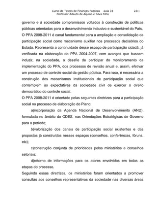 Curso de Testes de Finanças Públicas aula 03     2241
                       Professor Adauto de Aquino e Silva Filho


governo e à sociedade compromissos voltados à construção de políticas
públicas orientadas para o desenvolvimento inclusivo e sustentável do País.
O PPA 2008-2011 é canal fundamental para a ampliação e consolidação da
participação social como mecanismo auxiliar nos processos decisórios do
Estado. Representa a continuidade desse espaço de participação cidadã, já
verificada na elaboração do PPA 2004-2007, com avanços que buscam
induzir, na sociedade, o desafio de participar do monitoramento da
implementação do PPA, dos processos de revisão anual e, assim, efetivar
um processo de controle social da gestão pública. Para isso, é necessária a
construção dos mecanismos institucionais de participação social que
contemplem as expectativas da sociedade civil de exercer o direito
democrático do controle social.
O PPA 2008-2011 é orientado pelas seguintes diretrizes para a participação
social no processo de elaboração do Plano:
        a)incorporação da Agenda Nacional de Desenvolvimento (AND),
formulada no âmbito do CDES, nas Orientações Estratégicas de Governo
para o período;
        b)valorização dos canais de participação social existentes e das
propostas já construídas nesses espaços (conselhos, conferências, fóruns,
etc);
        c)construção conjunta de prioridades pelos ministérios e conselhos
setoriais;
        d)retorno de informações para os atores envolvidos em todas as
etapas do processo.
Seguindo essas diretrizes, os ministérios foram orientados a promover
consultas aos conselhos representativos da sociedade nas diversas áreas
 