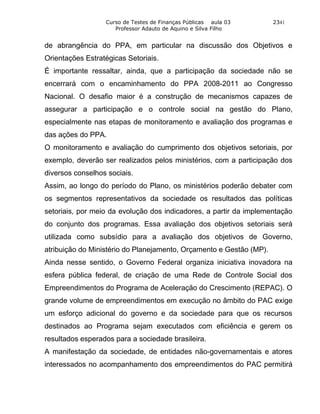 Curso de Testes de Finanças Públicas aula 03       2341
                     Professor Adauto de Aquino e Silva Filho


de abrangência do PPA, em particular na discussão dos Objetivos e
Orientações Estratégicas Setoriais.
É importante ressaltar, ainda, que a participação da sociedade não se
encerrará com o encaminhamento do PPA 2008-2011 ao Congresso
Nacional. O desafio maior é a construção de mecanismos capazes de
assegurar a participação e o controle social na gestão do Plano,
especialmente nas etapas de monitoramento e avaliação dos programas e
das ações do PPA.
O monitoramento e avaliação do cumprimento dos objetivos setoriais, por
exemplo, deverão ser realizados pelos ministérios, com a participação dos
diversos conselhos sociais.
Assim, ao longo do período do Plano, os ministérios poderão debater com
os segmentos representativos da sociedade os resultados das políticas
setoriais, por meio da evolução dos indicadores, a partir da implementação
do conjunto dos programas. Essa avaliação dos objetivos setoriais será
utilizada como subsídio para a avaliação dos objetivos de Governo,
atribuição do Ministério do Planejamento, Orçamento e Gestão (MP).
Ainda nesse sentido, o Governo Federal organiza iniciativa inovadora na
esfera pública federal, de criação de uma Rede de Controle Social dos
Empreendimentos do Programa de Aceleração do Crescimento (REPAC). O
grande volume de empreendimentos em execução no âmbito do PAC exige
um esforço adicional do governo e da sociedade para que os recursos
destinados ao Programa sejam executados com eficiência e gerem os
resultados esperados para a sociedade brasileira.
A manifestação da sociedade, de entidades não-governamentais e atores
interessados no acompanhamento dos empreendimentos do PAC permitirá
 