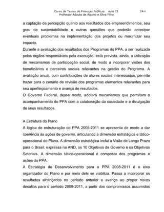 Curso de Testes de Finanças Públicas aula 03       2441
                     Professor Adauto de Aquino e Silva Filho


a captação da percepção quanto aos resultados dos empreendimentos, seu
grau de sustentabilidade e outras questões que poderão antecipar
eventuais problemas na implementação dos projetos ou maximizar seu
impacto.
Durante a avaliação dos resultados dos Programas do PPA, a ser realizada
pelos órgãos responsáveis pela execução, está prevista, ainda, a utilização
de mecanismos de participação social, de modo a incorporar visões dos
beneficiários e parceiros sociais relevantes na gestão do Programa. A
avaliação anual, com contribuições de atores sociais interessados, permite
trazer para o cenário de revisão dos programas elementos relevantes para
seu aperfeiçoamento e avanço de resultados.
O Governo Federal, desse modo, adotará mecanismos que permitam o
acompanhamento do PPA com a colaboração da sociedade e a divulgação
de seus resultados.


A Estrutura do Plano
A lógica de estruturação do PPA 2008-2011 se apresenta de modo a dar
coerência às ações de governo, articulando a dimensão estratégica e tático-
operacional do Plano. A dimensão estratégica inclui a Visão de Longo Prazo
para o Brasil, expressa na AND, os 10 Objetivos de Governo e os Objetivos
Setoriais. A dimensão tático-operacional é composta dos programas e
ações do PPA.
A Estratégia de Desenvolvimento para o PPA 2008-2011 é o eixo
organizador do Plano e por meio dele se viabiliza. Passa a incorporar os
resultados alcançados no período anterior e avança ao propor novos
desafios para o período 2008-2011, a partir dos compromissos assumidos
 