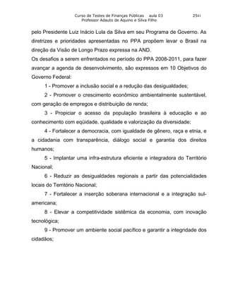 Curso de Testes de Finanças Públicas aula 03      2541
                      Professor Adauto de Aquino e Silva Filho


pelo Presidente Luiz Inácio Lula da Silva em seu Programa de Governo. As
diretrizes e prioridades apresentadas no PPA propõem levar o Brasil na
direção da Visão de Longo Prazo expressa na AND.
Os desafios a serem enfrentados no período do PPA 2008-2011, para fazer
avançar a agenda de desenvolvimento, são expressos em 10 Objetivos do
Governo Federal:
     1 - Promover a inclusão social e a redução das desigualdades;
     2 - Promover o crescimento econômico ambientalmente sustentável,
com geração de empregos e distribuição de renda;
     3 - Propiciar o acesso da população brasileira à educação e ao
conhecimento com eqüidade, qualidade e valorização da diversidade;
     4 - Fortalecer a democracia, com igualdade de gênero, raça e etnia, e
a cidadania com transparência, diálogo social e garantia dos direitos
humanos;
     5 - Implantar uma infra-estrutura eficiente e integradora do Território
Nacional;
     6 - Reduzir as desigualdades regionais a partir das potencialidades
locais do Território Nacional;
     7 - Fortalecer a inserção soberana internacional e a integração sul-
americana;
     8 - Elevar a competitividade sistêmica da economia, com inovação
tecnológica;
     9 - Promover um ambiente social pacífico e garantir a integridade dos
cidadãos;
 