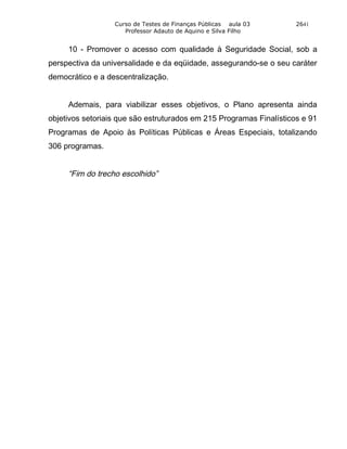 Curso de Testes de Finanças Públicas aula 03       2641
                     Professor Adauto de Aquino e Silva Filho


     10 - Promover o acesso com qualidade à Seguridade Social, sob a
perspectiva da universalidade e da eqüidade, assegurando-se o seu caráter
democrático e a descentralização.


     Ademais, para viabilizar esses objetivos, o Plano apresenta ainda
objetivos setoriais que são estruturados em 215 Programas Finalísticos e 91
Programas de Apoio às Políticas Públicas e Áreas Especiais, totalizando
306 programas.


     “Fim do trecho escolhido”
 