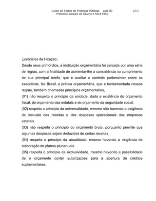 Curso de Testes de Finanças Públicas aula 03       2741
                     Professor Adauto de Aquino e Silva Filho




Exercícios de Fixação:
Desde seus primórdios, a instituição orçamentária foi cercada por uma série
de regras, com a finalidade de aumentar-lhe a consistência no cumprimento
de sua principal tarefa, que é auxiliar o controle parlamentar sobre os
executivos. No Brasil, a prática orçamentária, que é fundamentada nessas
regras, também chamadas princípios orçamentários,
(01) não respeita o princípio da unidade, dada a existência do orçamento
fiscal, do orçamento das estatais e do orçamento da seguridade social.
(02) respeita o princípio da universalidade, mesmo não havendo a exigência
de inclusão das receitas e das despesas operacionais das empresas
estatais.
(03) não respeita o princípio do orçamento bruto, porquanto permite que
algumas despesas sejam deduzidas de certas receitas.
(04) respeita o princípio da anualidade, mesmo havendo a exigência de
elaboração de planos plurianuais.
(05) respeita o princípio da exclusividade, mesmo havendo a possibilidade
de o orçamento conter autorizações para a abertura de créditos
suplementares.
 