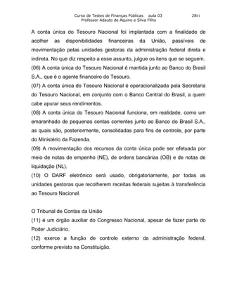 Curso de Testes de Finanças Públicas aula 03           2841
                       Professor Adauto de Aquino e Silva Filho


A conta única do Tesouro Nacional foi implantada com a finalidade de
acolher   as   disponibilidades      financeiras    da    União,   passíveis   de
movimentação pelas unidades gestoras da administração federal direta e
indireta. No que diz respeito a esse assunto, julgue os itens que se seguem.
(06) A conta única do Tesouro Nacional é mantida junto ao Banco do Brasil
S.A., que é o agente financeiro do Tesouro.
(07) A conta única do Tesouro Nacional é operacionalizada pela Secretaria
do Tesouro Nacional, em conjunto com o Banco Central do Brasil, a quem
cabe apurar seus rendimentos.
(08) A conta única do Tesouro Nacional funciona, em realidade, como um
emaranhado de pequenas contas correntes junto ao Banco do Brasil S.A.,
as quais são, posteriormente, consolidadas para fins de controle, por parte
do Ministério da Fazenda.
(09) A movimentação dos recursos da conta única pode ser efetuada por
meio de notas de empenho (NE), de ordens bancárias (OB) e de notas de
liquidação (NL).
(10) O DARF eletrônico será usado, obrigatoriamente, por todas as
unidades gestoras que recolherem receitas federais sujeitas à transferência
ao Tesouro Nacional.


O Tribunal de Contas da União
(11) é um órgão auxiliar do Congresso Nacional, apesar de fazer parte do
Poder Judiciário.
(12) exerce a função de controle externo da administração federal,
conforme previsto na Constituição.
 