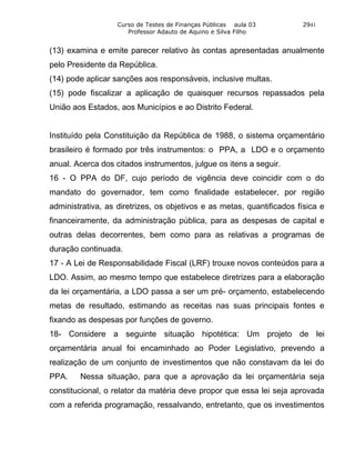 Curso de Testes de Finanças Públicas aula 03        2941
                      Professor Adauto de Aquino e Silva Filho


(13) examina e emite parecer relativo às contas apresentadas anualmente
pelo Presidente da República.
(14) pode aplicar sanções aos responsáveis, inclusive multas.
(15) pode fiscalizar a aplicação de quaisquer recursos repassados pela
União aos Estados, aos Municípios e ao Distrito Federal.


Instituído pela Constituição da República de 1988, o sistema orçamentário
brasileiro é formado por três instrumentos: o PPA, a LDO e o orçamento
anual. Acerca dos citados instrumentos, julgue os itens a seguir.
16 - O PPA do DF, cujo período de vigência deve coincidir com o do
mandato do governador, tem como finalidade estabelecer, por região
administrativa, as diretrizes, os objetivos e as metas, quantificados física e
financeiramente, da administração pública, para as despesas de capital e
outras delas decorrentes, bem como para as relativas a programas de
duração continuada.
17 - A Lei de Responsabilidade Fiscal (LRF) trouxe novos conteúdos para a
LDO. Assim, ao mesmo tempo que estabelece diretrizes para a elaboração
da lei orçamentária, a LDO passa a ser um pré- orçamento, estabelecendo
metas de resultado, estimando as receitas nas suas principais fontes e
fixando as despesas por funções de governo.
18- Considere a seguinte situação hipotética: Um projeto de lei
orçamentária anual foi encaminhado ao Poder Legislativo, prevendo a
realização de um conjunto de investimentos que não constavam da lei do
PPA.    Nessa situação, para que a aprovação da lei orçamentária seja
constitucional, o relator da matéria deve propor que essa lei seja aprovada
com a referida programação, ressalvando, entretanto, que os investimentos
 