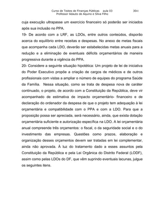 Curso de Testes de Finanças Públicas aula 03     3041
                         Professor Adauto de Aquino e Silva Filho


cuja execução ultrapasse um exercício financeiro só poderão ser iniciados
após sua inclusão no PPA.
19- De acordo com a LRF, as LDOs, entre outros conteúdos, disporão
acerca do equilíbrio entre receitas e despesas. No anexo de metas fiscais
que acompanha cada LDO, deverão ser estabelecidas metas anuais para a
redução e a eliminação de eventuais déficits orçamentários de maneira
progressiva durante a vigência do PPA.
20- Considere a seguinte situação hipotética: Um projeto de lei de iniciativa
do Poder Executivo propõe a criação de cargos de médicos e de outros
profissionais com vistas a ampliar o número de equipes do programa Saúde
da Família. Nessa situação, como se trata de despesa nova de caráter
continuado, o projeto, de acordo com a Constituição da República, deve vir
acompanhado de estimativa de impacto orçamentário- financeiro e de
declaração do ordenador da despesa de que o projeto tem adequação à lei
orçamentária e compatibilidade com o PPA e com a LDO. Para que a
proposição possa ser apreciada, será necessário, ainda, que exista dotação
orçamentária suficiente e autorização específica na LDO. A lei orçamentária
anual compreende três orçamentos: o fiscal, o da seguridade social e o do
investimento das empresas. Questões como prazos, elaboração e
organização desses orçamentos devem ser tratadas em lei complementar,
ainda não aprovada. À luz do tratamento dado a esses assuntos pela
Constituição da República e pela Lei Orgânica do Distrito Federal (LODF),
assim como pelas LDOs do DF, que vêm suprindo eventuais lacunas, julgue
os seguintes itens.
 