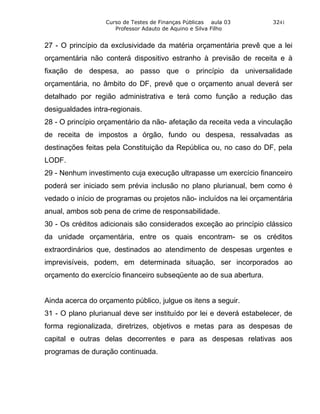 Curso de Testes de Finanças Públicas aula 03        3241
                     Professor Adauto de Aquino e Silva Filho


27 - O princípio da exclusividade da matéria orçamentária prevê que a lei
orçamentária não conterá dispositivo estranho à previsão de receita e à
fixação de despesa, ao passo que o princípio da universalidade
orçamentária, no âmbito do DF, prevê que o orçamento anual deverá ser
detalhado por região administrativa e terá como função a redução das
desigualdades intra-regionais.
28 - O princípio orçamentário da não- afetação da receita veda a vinculação
de receita de impostos a órgão, fundo ou despesa, ressalvadas as
destinações feitas pela Constituição da República ou, no caso do DF, pela
LODF.
29 - Nenhum investimento cuja execução ultrapasse um exercício financeiro
poderá ser iniciado sem prévia inclusão no plano plurianual, bem como é
vedado o início de programas ou projetos não- incluídos na lei orçamentária
anual, ambos sob pena de crime de responsabilidade.
30 - Os créditos adicionais são considerados exceção ao princípio clássico
da unidade orçamentária, entre os quais encontram- se os créditos
extraordinários que, destinados ao atendimento de despesas urgentes e
imprevisíveis, podem, em determinada situação, ser incorporados ao
orçamento do exercício financeiro subseqüente ao de sua abertura.


Ainda acerca do orçamento público, julgue os itens a seguir.
31 - O plano plurianual deve ser instituído por lei e deverá estabelecer, de
forma regionalizada, diretrizes, objetivos e metas para as despesas de
capital e outras delas decorrentes e para as despesas relativas aos
programas de duração continuada.
 
