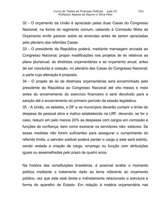 Curso de Testes de Finanças Públicas aula 03        3341
                      Professor Adauto de Aquino e Silva Filho


32 - O orçamento da União é apreciado pelas duas Casas do Congresso
Nacional, na forma do regimento comum, cabendo à Comissão Mista de
Orçamento emitir parecer sobre as emendas antes de serem apreciadas
pelo plenário das referidas Casas.
33 - O presidente da República poderá, mediante mensagem enviada ao
Congresso Nacional, propor modificações nos projetos de lei relativos ao
plano plurianual, às diretrizes orçamentárias e ao orçamento anual, antes
de ser concluída a votação, no plenário das Casas do Congresso Nacional,
a parte cuja alteração é proposta.
34 - O projeto de lei de diretrizes orçamentárias será encaminhado pelo
presidente da República ao Congresso Nacional até oito meses e meio
antes do encerramento do exercício financeiro e será devolvido para a
sanção até o encerramento do primeiro período da sessão legislativa.
35 - A União, os estados, o DF e os municípios deverão cumprir o limite de
despesa de pessoal ativo e inativo estabelecido na LRF, devendo, se for o
caso, reduzir em pelo menos 20% as despesas com cargos em comissão e
funções de confiança, bem como exonerar os servidores não- estáveis. Se
essas medidas não forem suficientes para assegurar o cumprimento do
referido limite, o servidor estável poderá perder o cargo e este será extinto,
sendo vedada a criação de cargo, emprego ou função com atribuições
iguais ou assemelhadas pelo prazo de quatro anos.


Na história das constituições brasileiras, é possível avaliar o momento
político mediante o tratamento dado ao tema referente ao orçamento
público, vez que este está direta e indiretamente relacionado a estrutura e
forma do aparelho de Estado. Em relação à matéria orçamentária nas
 