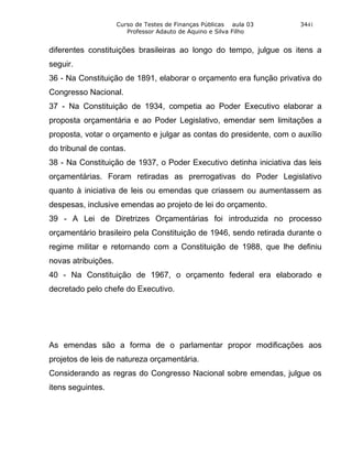 Curso de Testes de Finanças Públicas aula 03    3441
                        Professor Adauto de Aquino e Silva Filho


diferentes constituições brasileiras ao longo do tempo, julgue os itens a
seguir.
36 - Na Constituição de 1891, elaborar o orçamento era função privativa do
Congresso Nacional.
37 - Na Constituição de 1934, competia ao Poder Executivo elaborar a
proposta orçamentária e ao Poder Legislativo, emendar sem limitações a
proposta, votar o orçamento e julgar as contas do presidente, com o auxílio
do tribunal de contas.
38 - Na Constituição de 1937, o Poder Executivo detinha iniciativa das leis
orçamentárias. Foram retiradas as prerrogativas do Poder Legislativo
quanto à iniciativa de leis ou emendas que criassem ou aumentassem as
despesas, inclusive emendas ao projeto de lei do orçamento.
39 - A Lei de Diretrizes Orçamentárias foi introduzida no processo
orçamentário brasileiro pela Constituição de 1946, sendo retirada durante o
regime militar e retornando com a Constituição de 1988, que lhe definiu
novas atribuições.
40 - Na Constituição de 1967, o orçamento federal era elaborado e
decretado pelo chefe do Executivo.




As emendas são a forma de o parlamentar propor modificações aos
projetos de leis de natureza orçamentária.
Considerando as regras do Congresso Nacional sobre emendas, julgue os
itens seguintes.
 