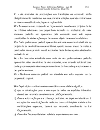Curso de Testes de Finanças Públicas aula 03         3541
                      Professor Adauto de Aquino e Silva Filho


41 - As emendas às proposições em tramitação na comissão serão
obrigatoriamente rejeitadas, em sua primeira votação, quando contrariarem
as normas constitucionais, legais e regimentais.
42 - As emendas ao projeto de lei orçamentária anual e aos projetos de lei
de créditos adicionais que proponham inclusão ou acréscimo de valor
somente poderão ser aprovadas pela comissão caso não sejam
constituídas de várias ações que devam ser objeto de emendas distintas.
43 - Cada parlamentar poderá apresentar até vinte emendas individuais ao
projeto de lei de diretrizes orçamentárias, quanto ao seu anexo de metas e
prioridades do orçamento anual, excluídas deste limite aquelas destinadas
ao texto da lei.
44 - As bancadas estaduais com mais de dez parlamentares poderão
apresentar, além do mínimo de dez emendas, uma emenda adicional para
cada grupo completo de cinco parlamentares da bancada que excederem a
dez parlamentares.
45 - Nenhuma emenda poderá ser atendida em valor superior ao da
proposição original.


46 – O princípio constitucional-orcamentário da anualidade significa:
a) que a autorização para a cobrança de todas as espécies tributárias
   deverá ser renovada anualmente na Lei Orçamentária.
b) Que a autorização para a cobrança de todas as espécies tributárias, à
   exceção das contribuições de melhoria, das contribuições sociais e das
   contribuições especiais, deverá ser renovada anualmente na Lei
   Orçamentária.
c) Que a Lei Orçamentária tem validade equivalente a um ano.
 