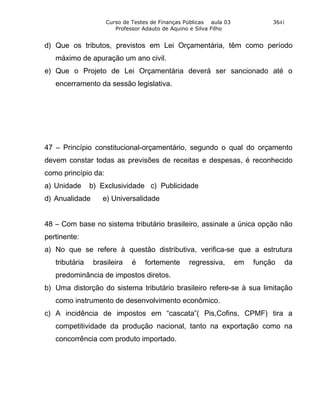 Curso de Testes de Finanças Públicas aula 03             3641
                        Professor Adauto de Aquino e Silva Filho


d) Que os tributos, previstos em Lei Orçamentária, têm como período
   máximo de apuração um ano civil.
e) Que o Projeto de Lei Orçamentária deverá ser sancionado até o
   encerramento da sessão legislativa.




47 – Princípio constitucional-orçamentário, segundo o qual do orçamento
devem constar todas as previsões de receitas e despesas, é reconhecido
como princípio da:
a) Unidade      b) Exclusividade c) Publicidade
d) Anualidade       e) Universalidade


48 – Com base no sistema tributário brasileiro, assinale a única opção não
pertinente:
a) No que se refere à questão distributiva, verifica-se que a estrutura
   tributária    brasileira   é   fortemente      regressiva,       em   função   da
   predominância de impostos diretos.
b) Uma distorção do sistema tributário brasileiro refere-se à sua limitação
   como instrumento de desenvolvimento econômico.
c) A incidência de impostos em “cascata”( Pis,Cofins, CPMF) tira a
   competitividade da produção nacional, tanto na exportação como na
   concorrência com produto importado.
 