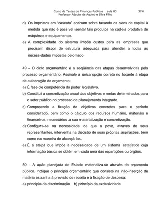 Curso de Testes de Finanças Públicas aula 03      3741
                     Professor Adauto de Aquino e Silva Filho


d) Os impostos em “cascata” acabam sobre taxando os bens de capital à
   medida que não é possível isentar tais produtos na cadeia produtiva de
   máquinas e equipamentos.
e) A complexidade do sistema impõe custos para as empresas que
   precisam dispor de estrutura adequada para atender a todas as
   necessidades impostas pelo fisco.


49 – O ciclo orçamentário é a seqüência das etapas desenvolvidas pelo
processo orçamentário. Assinale a única opção correta no tocante à etapa
de elaboração do orçamento:
a) É fase de competência do poder legislativo.
b) Constitui a concretização anual dos objetivos e metas determinados para
  o setor público no processo de planejamento integrado.
c) Compreende a fixação de objetivos concretos para o período
  considerado, bem como o cálculo dos recursos humano, materiais e
  financeiros, necessários .a sua materialização e concretização.
d) Configura-se na necessidade de que o povo, através de seus
  representantes, intervenha na decisão de suas próprias aspirações, bem
  como na maneira de alcançá-las.
e) É a etapa que impõe a necessidade de um sistema estatístico cuja
  informação básica se obtém em cada uma das repartições ou órgãos.


50 – A ação planejada do Estado materializa-se através do orçamento
público. Indique o princípio orçamentário que consiste na não-inserção de
matéria estranha à previsão de receita e à fixação de despesa:
a) princípio da discriminação   b) princípio da exclusividade
 
