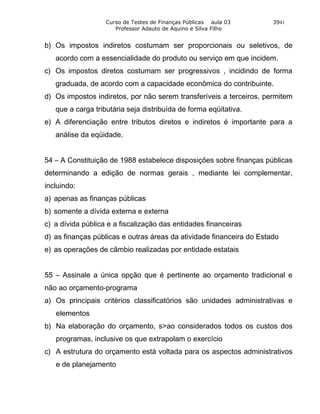 Curso de Testes de Finanças Públicas aula 03       3941
                      Professor Adauto de Aquino e Silva Filho


b) Os impostos indiretos costumam ser proporcionais ou seletivos, de
   acordo com a essencialidade do produto ou serviço em que incidem.
c) Os impostos diretos costumam ser progressivos , incidindo de forma
   graduada, de acordo com a capacidade econômica do contribuinte.
d) Os impostos indiretos, por não serem transferíveis a terceiros, permitem
   que a carga tributária seja distribuída de forma eqüitativa.
e) A diferenciação entre tributos diretos e indiretos é importante para a
   análise da eqüidade.


54 – A Constituição de 1988 estabelece disposições sobre finanças públicas
determinando a edição de normas gerais , mediante lei complementar,
incluindo:
a) apenas as finanças públicas
b) somente a dívida externa e externa
c) a dívida pública e a fiscalização das entidades financeiras
d) as finanças públicas e outras áreas da atividade financeira do Estado
e) as operações de câmbio realizadas por entidade estatais


55 – Assinale a única opção que é pertinente ao orçamento tradicional e
não ao orçamento-programa
a) Os principais critérios classificatórios são unidades administrativas e
   elementos
b) Na elaboração do orçamento, s>ao considerados todos os custos dos
   programas, inclusive os que extrapolam o exercício
c) A estrutura do orçamento está voltada para os aspectos administrativos
   e de planejamento
 