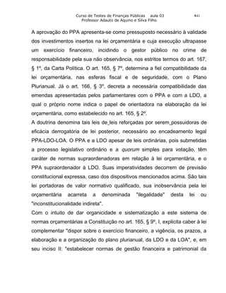 Curso de Testes de Finanças Públicas aula 03             441
                      Professor Adauto de Aquino e Silva Filho


A aprovação do PPA apresenta-se como pressuposto necessário à validade
dos investimentos insertos na lei orçamentária e cuja execução ultrapasse
um exercício financeiro, incidindo o gestor público no crime de
responsabilidade pela sua não observância, nos estritos termos do art. 167,
§ 1º, da Carta Política. O art. 165, § 7º, determina a fiel compatibilidade da
lei orçamentária, nas esferas fiscal e de seguridade, com o Plano
Plurianual. Já o art. 166, § 3º, decreta a necessária compatibilidade das
emendas apresentadas pelos parlamentares com o PPA e com a LDO, a
qual o próprio nome indica o papel de orientadora na elaboração da lei
orçamentária, como estabelecido no art. 165, § 2º.
A doutrina denomina tais leis de leis reforçadas por serem possuidoras de
eficácia derrogatória de lei posterior, necessário ao encadeamento legal
PPA-LDO-LOA. O PPA e a LDO apesar de leis ordinárias, pois submetidas
a processo legislativo ordinário e a quorum simples para votação, têm
caráter de normas supraordenadoras em relação à lei orçamentária, e o
PPA supraordenador à LDO. Suas imperatividades decorrem de previsão
constitucional expressa, caso dos dispositivos mencionados acima. São tais
lei portadoras de valor normativo qualificado, sua inobservância pela lei
orçamentária    acarreta    a   denominada        "ilegalidade"    desta   lei     ou
"inconstitucionalidade indireta".
Com o intuito de dar organicidade e sistematização a este sistema de
normas orçamentárias a Constituição no art. 165, § 9º, I, explicita caber à lei
complementar "dispor sobre o exercício financeiro, a vigência, os prazos, a
elaboração e a organização do plano plurianual, da LDO e da LOA", e, em
seu inciso II: "estabelecer normas de gestão financeira e patrimonial da
 