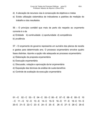 Curso de Testes de Finanças Públicas aula 03       4041
                      Professor Adauto de Aquino e Silva Filho


d) A alocação de recursos visa à consecução de objetivos e metas
e) Existe utilização sistemática de indicadores e padrões de medição do
   trabalho e dos resultados


56 – O princípio contábil que mais de perto diz respeito ao orçamento
corrente é o da
a) Entidade    b) continuidade c) oportunidade d) competência
b) prudência


57 – O orçamento do governo representa um sumário dos planos de receita
e gastos para determinado ano. O processo orçamentário envolve quatro
fases distintas. Aponte a opção não adequada ao processo orçamentário:
a) Elaboração da proposta orçamentária
b) Execução orçamentária
c) Discussão, votação e aprovação da lei orçamentária
d) Exposição das técnicas da análise de custo-benefício
e) Controle de avaliação da execução orçamentária




01 – E   02 - C 03 - E 04 - C 05 - C 06 – E 07 - E 08 - E 09 - E 10
- C 11 – E 12 - E 13 - E 14- C 15- E 16– E 17 - E 18 -C 19 - E
20- E 21– E 22- C 23 - E 24 - E 25 - E             26 - E 27 - E 28 -C 29 -E
 