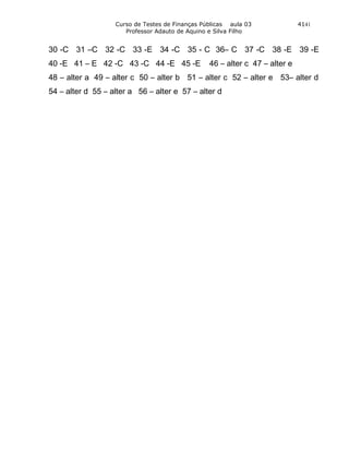 Curso de Testes de Finanças Públicas aula 03              4141
                      Professor Adauto de Aquino e Silva Filho


30 -C 31 –C 32 -C 33 -E 34 -C 35 - C 36– C 37 -C 38 -E 39 -E
40 -E 41 – E 42 -C 43 -C 44 -E 45 -E             46 – alter c 47 – alter e
48 – alter a 49 – alter c 50 – alter b 51 – alter c 52 – alter e 53– alter d
54 – alter d 55 – alter a 56 – alter e 57 – alter d
 