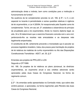 Curso de Testes de Finanças Públicas aula 03         541
                     Professor Adauto de Aquino e Silva Filho


administração direta e indireta, bem como condições para a instituição e
funcionamento de fundos".
Na ausência da lei complementar prevista no art. 165, § 9º, I e II, e em
especial no tocante à periodicidade e outras questões relativas à vigência
da lei orçamentária, a Lei 4.320/64, foi recepcionada pela Superlei como lei
complementar. Tal lei, em seu art. 2º, estabelece a observância do princípio
da anualidade para a lei orçamentária. Ainda no mesmo diploma legal, os
arts. 34 e 35 determinam que o exercício financeiro coincida com o ano civil,
pertencendo-lhe as receitas nele arrecadadas e as despesas nele
legalmente empenhadas.
O constituinte de 88, certamente prevendo a morosidade que é peculiar ao
processo legislativo brasileiro, tratou dos prazos para tramitação de projetos
de lei relativos às matérias de cunho orçamentário no Ato das Disposições
Constitucionais Transitórias - ADCT, art. 35, § 2º


Emendas aos projetos de PPA,LDO e LOA
Segundo a CF?1988:
Art. 166. Os projetos de lei relativos ao plano plurianual, às diretrizes
orçamentárias, ao orçamento anual e aos créditos adicionais serão
apreciados pelas duas Casas do Congresso Nacional, na forma do
regimento comum.
.....
§ 2º - As emendas serão apresentadas na Comissão mista, que sobre elas
emitirá parecer, e apreciadas, na forma regimental, pelo Plenário das duas
Casas do Congresso Nacional.
 