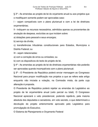 Curso de Testes de Finanças Públicas aula 03   641
                         Professor Adauto de Aquino e Silva Filho


§ 3º - As emendas ao projeto de lei do orçamento anual ou aos projetos que
o modifiquem somente podem ser aprovadas caso:
I - sejam compatíveis com o plano plurianual e com a lei de diretrizes
orçamentárias;
II - indiquem os recursos necessários, admitidos apenas os provenientes de
anulação de despesa, excluídas as que incidam sobre:
a) dotações para pessoal e seus encargos;
b) serviço da dívida;
c) transferências tributárias constitucionais para Estados, Municípios e
Distrito Federal; ou
III - sejam relacionadas:
a) com a correção de erros ou omissões; ou
b) com os dispositivos do texto do projeto de lei.
§ 4º - As emendas ao projeto de lei de diretrizes orçamentárias não poderão
ser aprovadas quando incompatíveis com o plano plurianual.
§ 5º - O Presidente da República poderá enviar mensagem ao Congresso
Nacional para propor modificação nos projetos a que se refere este artigo
enquanto não iniciada a votação, na Comissão mista, da parte cuja
alteração é proposta.
O Presidente de República poderá rejeitar as emendas do Legislativo ao
projeto de lei orçamentária anual (veto parcial ou total). O Congresso
Nacional apreciará o veto presidencial, podendo rejeitá-lo, pela maioria
absoluta dos deputados e senadores, em voto secreto, o que determinará a
devolução do projeto anteriormente aprovado pelo Legislativo para
promulgação do Executivo.
O Sistema de Planejamento e Orçamento Federal
 