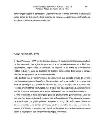 Curso de Testes de Finanças Públicas aula 03              841
                        Professor Adauto de Aquino e Silva Filho


como função elaborar e consolidar o Orçamento Geral da União conforme os objetivos e
metas gerais do Governo Federal, dotando de recursos os programas de trabalho de
acordo os objetivos e metas estabelecidos.




PLANO PLURIANUAL (PPA)


O Plano Plurianual – PPA é a lei de maior alcance no estabelecimento das prioridades e
no direcionamento das ações do governo, para um período de quatro anos. De forma
regionalizada, dispõe sobre as diretrizes, os objetivos e as metas da Administração
Pública federal, “... para as despesas de capital e outras delas decorrentes e para as
relativas aos programas de duração continuada”.
Cabe destacar que o Plano Plurianual é o instrumento que explícita a visão do governo
quanto ao desenvolvimento do País. Nesse sentido, traduz, de um lado, o compromisso
entre as estratégias e o projeto de futuro e, de outro, a alocação real e concreta dos
recursos orçamentários nas funções, nas áreas e nos órgãos públicos. Esse instrumento
tem por finalidade intermediar as ações de longo prazo e as necessidades imediatas.
O PPA representa a mais abrangente peça de planejamento governamental, uma vez
que promove a convergência do conjunto das ações públicas e dos meios orçamentários
para viabilização dos gastos públicos; é superior ao antigo OPI – Orçamento Plurianual
de Investimentos, pois contém diretrizes, objetivos e metas para toda administração
federal, envolvendo as despesas de capital, as despesas decorrentes das despesas de
capital e as despesas dos programas de duração continuada.
 