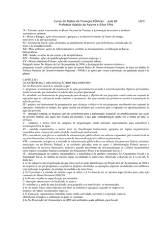 Curso de Testes de Finanças Públicas aula 04                                  10/33
                               Professor Adauto de Aquino e Silva Filho

IX - Turismo: ações relacionadas ao Plano Nacional de Turismo e à promoção de eventos e produtos
nacionais no exterior;
X - Minas e Energia: ações relacionadas à pesquisa e ao desenvolvimento de fontes de energia
renováveis e de energia nuclear;
XI - Assistência Social: ações destinadas ao atendimento de pessoas com deficiência, à erradicação da
fome e do trabalho infantil;
XII - Meio ambiente: ações de reflorestamento e combate ao desmatamento, revitalização de bacias
hidrográficas;
XIII - Saúde: as ações de prevenção e de atenção básica;
XIV - Trabalho: ações de qualificação profissional e primeiro emprego; e
XV - Desenvolvimento Urbano: ações de saneamento e transporte urbano.
Parágrafo único. No Projeto de Lei Orçamentária de 2008, a destinação dos recursos relativos a
programas sociais conferirá prioridade às áreas de menor Índice de Desenvolvimento Humano, às áreas no âmbito da
Política Nacional de Desenvolvimento Regional - PNDR e às ações que visam a promoção da igualdade racial e de
gênero.

CAPÍTULO II
DA ESTRUTURA E ORGANIZAÇÃO DOS ORÇAMENTOS
Art. 6o Para efeito desta Lei, entende-se por:
I - programa, o instrumento de organização da ação governamental visando à concretização dos objetivos pretendidos,
sendo mensurado por indicadores estabelecidos no plano plurianual;
II - atividade, um instrumento de programação para alcançar o objetivo de um programa, envolvendo um conjunto de
operações que se realizam de modo contínuo e permanente, das quais resulta um produto necessário à manutenção da
ação de governo;
III - projeto, um instrumento de programação para alcançar o objetivo de um programa, envolvendo um conjunto de
operações, limitadas no tempo, das quais resulta um produto que concorre para a expansão ou aperfeiçoamento da
ação de governo;
IV - operação especial, as despesas que não contribuem para a manutenção, expansão ou aperfeiçoamento das ações
de governo federal, das quais não resulta um produto, e não gera contraprestação direta sob a forma de bens ou
serviços;
V - subtítulo, o menor nível de categoria de programação, sendo utilizado, especialmente, para especificar a
localização física da ação;
VI - unidade orçamentária, o menor nível da classificação institucional, agrupada em órgãos orçamentários,
entendidos estes como os de maior nível da classificação institucional;
VII - concedente, o órgão ou a entidade da administração pública direta ou indireta responsável pela transferência de
recursos financeiros, inclusive os decorrentes de descentralização de créditos orçamentários;
VIII - convenente, o órgão ou a entidade da administração pública direta ou indireta dos governos federal, estaduais,
municipais ou do Distrito Federal, e as entidades privadas, com os quais a Administração Federal pactue a
transferência de recursos financeiros, inclusive quando decorrentes de descentralização de créditos orçamentários
entre órgãos e entidades federais constantes dos Orçamentos Fiscal e da Seguridade Social; e
IX - descentralização de créditos orçamentários, a transferência de créditos constantes dos Orçamentos Fiscal e da
Seguridade Social, no âmbito do mesmo órgão ou entidade ou entre estes, observado o disposto no § 1o do art. 9o
desta Lei.
§ 1o As categorias de programação de que trata esta Lei serão identificadas no Projeto de Lei Orçamentária de 2008 e
na respectiva Lei por programas e respectivos projetos, atividades ou operações especiais desdobrados em subtítulos,
com indicação do produto, da unidade de medida e da meta física.
§ 2o O produto e a unidade de medida a que se refere o § 1o deverão ser os mesmos especificados para cada ação
constante do Plano Plurianual 2008/2011.
§ 3o Ficam vedadas na especificação dos subtítulos:
I - alterações do produto e da finalidade da ação; e
II - referências a mais de uma localidade, área geográfica ou beneficiário, se determinados.
§ 4o As metas físicas serão indicadas em nível de subtítulo e agregadas segundo os respectivos
projetos, atividades ou operações especiais.
§ 5o Cada ação orçamentária, entendida como sendo a atividade, o projeto e a operação especial,
identificará a função e a subfunção às quais se vinculam.
§ 6o No Projeto de Lei Orçamentária de 2008 será atribuído a cada subtítulo, para fins de
 
