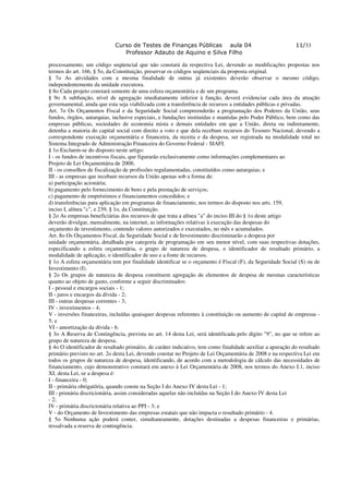 Curso de Testes de Finanças Públicas aula 04                                   11/33
                                Professor Adauto de Aquino e Silva Filho

processamento, um código seqüencial que não constará da respectiva Lei, devendo as modificações propostas nos
termos do art. 166, § 5o, da Constituição, preservar os códigos seqüenciais da proposta original.
§ 7o As atividades com a mesma finalidade de outras já existentes deverão observar o mesmo código,
independentemente da unidade executora.
§ 8o Cada projeto constará somente de uma esfera orçamentária e de um programa.
§ 9o A subfunção, nível de agregação imediatamente inferior à função, deverá evidenciar cada área da atuação
governamental, ainda que esta seja viabilizada com a transferência de recursos a entidades públicas e privadas.
Art. 7o Os Orçamentos Fiscal e da Seguridade Social compreenderão a programação dos Poderes da União, seus
fundos, órgãos, autarquias, inclusive especiais, e fundações instituídas e mantidas pelo Poder Público, bem como das
empresas públicas, sociedades de economia mista e demais entidades em que a União, direta ou indiretamente,
detenha a maioria do capital social com direito a voto e que dela recebam recursos do Tesouro Nacional, devendo a
correspondente execução orçamentária e financeira, da receita e da despesa, ser registrada na modalidade total no
Sistema Integrado de Administração Financeira do Governo Federal - SIAFI.
§ 1o Excluem-se do disposto neste artigo:
I - os fundos de incentivos fiscais, que figurarão exclusivamente como informações complementares ao
Projeto de Lei Orçamentária de 2008;
II - os conselhos de fiscalização de profissões regulamentadas, constituídos como autarquias; e
III - as empresas que recebam recursos da União apenas sob a forma de:
a) participação acionária;
b) pagamento pelo fornecimento de bens e pela prestação de serviços;
c) pagamento de empréstimos e financiamentos concedidos; e
d) transferências para aplicação em programas de financiamento, nos termos do disposto nos arts. 159,
inciso I, alínea "c", e 239, § 1o, da Constituição.
§ 2o As empresas beneficiárias dos recursos de que trata a alínea "a" do inciso III do § 1o deste artigo
deverão divulgar, mensalmente, na internet, as informações relativas à execução das despesas do
orçamento de investimento, contendo valores autorizados e executados, no mês e acumulados.
Art. 8o Os Orçamentos Fiscal, da Seguridade Social e de Investimento discriminarão a despesa por
unidade orçamentária, detalhada por categoria de programação em seu menor nível, com suas respectivas dotações,
especificando a esfera orçamentária, o grupo de natureza de despesa, o identificador de resultado primário, a
modalidade de aplicação, o identificador de uso e a fonte de recursos.
§ 1o A esfera orçamentária tem por finalidade identificar se o orçamento é Fiscal (F), da Seguridade Social (S) ou de
Investimento (I).
§ 2o Os grupos de natureza de despesa constituem agregação de elementos de despesa de mesmas características
quanto ao objeto de gasto, conforme a seguir discriminados:
I - pessoal e encargos sociais - 1;
II - juros e encargos da dívida - 2;
III - outras despesas correntes - 3;
IV - investimentos - 4;
V - inversões financeiras, incluídas quaisquer despesas referentes à constituição ou aumento de capital de empresas -
5; e
VI - amortização da dívida - 6.
§ 3o A Reserva de Contingência, prevista no art. 14 desta Lei, será identificada pelo dígito "9", no que se refere ao
grupo de natureza de despesa.
§ 4o O identificador de resultado primário, de caráter indicativo, tem como finalidade auxiliar a apuração do resultado
primário previsto no art. 2o desta Lei, devendo constar no Projeto de Lei Orçamentária de 2008 e na respectiva Lei em
todos os grupos de natureza de despesa, identificando, de acordo com a metodologia de cálculo das necessidades de
financiamento, cujo demonstrativo constará em anexo à Lei Orçamentária de 2008, nos termos do Anexo I.1, inciso
XI, desta Lei, se a despesa é:
I - financeira - 0;
II - primária obrigatória, quando conste na Seção I do Anexo IV desta Lei - 1;
III - primária discricionária, assim consideradas aquelas não incluídas na Seção I do Anexo IV desta Lei
- 2;
IV - primária discricionária relativa ao PPI - 3; e
V - do Orçamento de Investimento das empresas estatais que não impacta o resultado primário - 4.
§ 5o Nenhuma ação poderá conter, simultaneamente, dotações destinadas a despesas financeiras e primárias,
ressalvada a reserva de contingência.
 
