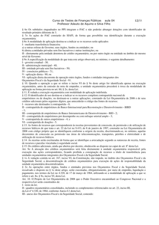 Curso de Testes de Finanças Públicas aula 04                                  12/33
                                Professor Adauto de Aquino e Silva Filho

§ 6o Os subtítulos enquadrados no PPI integram o PAC e não poderão abranger dotações com identificador de
resultado primário diferente de 3.
§ 7o As ações do PAC constarão do SIAFI, de forma que possibilite sua identificação durante a execução
orçamentária.
§ 8o A modalidade de aplicação destina-se a indicar se os recursos serão aplicados:
I - mediante transferência financeira:
a) a outras esferas de Governo, seus órgãos, fundos ou entidades; ou
b) direta a entidades privadas sem fins lucrativos e outras instituições; ou
II - diretamente pela unidade detentora do crédito orçamentário, ou por outro órgão ou entidade no âmbito do mesmo
nível de Governo.
§ 9o A especificação da modalidade de que trata este artigo observará, no mínimo, o seguinte detalhamento:
I - governo estadual - 30;
II - administração municipal - 40;
III - entidade privada sem fins lucrativos - 50;
IV - consórcios públicos - 71;
V - aplicação direta - 90; ou
VI - aplicação direta decorrente de operação entre órgãos, fundos e entidades integrantes dos
Orçamentos Fiscal e da Seguridade Social - 91.
§ 10. Quando a operação a que se refere o inciso VI do § 9o deste artigo for identificada apenas na execução
orçamentária, antes da emissão da nota de empenho, a unidade orçamentária procederá à troca da modalidade de
aplicação na forma prevista no art. 60, § 2o, desta Lei.
§ 11. É vedada a execução orçamentária com modalidade de aplicação indefinida.
§ 12. O identificador de uso destina-se a indicar se os recursos compõem contrapartida nacional de
empréstimos ou de doações, ou destinam-se a outras aplicações, constando da Lei Orçamentária de 2008 e de seus
créditos adicionais pelos seguintes dígitos, que antecederão o código das fontes de recursos:
I - recursos não destinados à contrapartida - 0;
II - contrapartida de empréstimos do Banco Internacional para Reconstrução e Desenvolvimento - BIRD
- 1;
III - contrapartida de empréstimos do Banco Interamericano de Desenvolvimento - BID - 2;
IV - contrapartida de empréstimos por desempenho ou com enfoque setorial amplo - 3;
V - contrapartida de outros empréstimos - 4; e
VI - contrapartida de doações - 5.
§ 13. As fontes de recursos que corresponderem às receitas provenientes de concessão, de permissão e de utilização de
recursos hídricos de que trata o art. 22 da Lei no 9.433, de 8 de janeiro de 1997, constarão na Lei Orçamentária de
2008 com código próprio que as identifiquem conforme a origem da receita, discriminando-se, no mínimo, aquelas
decorrentes de concessão ou permissão nas áreas de telecomunicações, transportes, petróleo e eletricidade e de
utilização de recursos hídricos.
§ 14. As receitas serão escrituradas de forma que se identifique a arrecadação segundo as naturezas de receita, fontes
de recursos e parcelas vinculadas à seguridade social.
§ 15. Os créditos adicionais, ainda que abertos por decreto, obedecerão ao disposto no caput do art. 8o desta Lei.
Art. 9o A alocação dos créditos orçamentários será feita diretamente à unidade orçamentária responsável pela
execução das ações correspondentes, ficando proibida a consignação de recursos a título de transferência para
unidades orçamentárias integrantes dos Orçamentos Fiscal e da Seguridade Social.
§ 1o A vedação contida no art. 167, inciso VI, da Constituição, não impede, no âmbito dos Orçamentos Fiscal e da
Seguridade Social, a descentralização de créditos orçamentários para execução de ações de responsabilidade da
unidade orçamentária descentralizadora.
§ 2o As operações entre órgãos, fundos e entidades previstas nos Orçamentos Fiscal e da Seguridade Social,
ressalvado o disposto no § 1o deste artigo, serão executadas, obrigatoriamente, por meio de empenho, liquidação e
pagamento, nos termos da Lei no 4.320, de 17 de março de 1964, utilizando-se a modalidade de aplicação a que se
refere o art. 8o, § 9o, inciso VI, desta Lei.
Art. 10. O Projeto de Lei Orçamentária de 2008 que o Poder Executivo encaminhará ao Congresso Nacional e a
respectiva Lei serão constituídos de:
I - texto da lei;
II - quadros orçamentários consolidados, incluindo os complementos referenciados no art. 22, inciso III,
da Lei nº 4.320, de 1964, conforme Anexo I.1 desta Lei;
III - anexo dos Orçamentos Fiscal e da Seguridade Social, contendo:
 