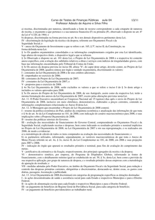 Curso de Testes de Finanças Públicas aula 04                                   13/33
                                Professor Adauto de Aquino e Silva Filho

a) receitas, discriminadas por natureza, identificando a fonte de recurso correspondente a cada cotaparte de natureza
de receita, o orçamento a que pertence e a sua natureza financeira (F) ou primária (P), observado o disposto no art. 6º
da Lei nº 4.320, de 1964; e
b) despesas, discriminadas na forma prevista no art. 8o e nos demais dispositivos pertinentes desta Lei;
IV - discriminação da legislação da receita e da despesa, referente aos Orçamentos Fiscal e da
Seguridade Social; e
V - anexo do Orçamento de Investimento a que se refere o art. 165, § 5º, inciso II, da Constituição, na
forma definida nesta Lei.
§ 1o Os quadros orçamentários consolidados e as informações complementares exigidos por esta Lei identificarão,
logo abaixo do respectivo título, o dispositivo legal a que se referem.
§ 2o Observado o disposto no art. 101 desta Lei, o Projeto de Lei Orçamentária de 2008 e a respectiva lei conterão
anexo específico, com a relação dos subtítulos relativos a obras e serviços com indícios de irregularidades graves, com
base nas informações encaminhadas pelo Tribunal de Contas da União.
§ 3o Os anexos da despesa prevista no inciso III, alínea "b", do caput deste artigo, deverão conter, no Projeto de Lei
Orçamentária de 2008, quadros-síntese por órgão e unidade orçamentária, discriminando os valores:
I - constantes da Lei Orçamentária de 2006 e de seus créditos adicionais;
II - empenhados no exercício de 2006;
III - constantes do Projeto de Lei Orçamentária de 2007;
IV - constantes da Lei Orçamentária de 2007; e
V - propostos para o exercício de 2008.
§ 4o Na Lei Orçamentária de 2008, serão excluídos os valores a que se refere o inciso I do § 3o deste artigo e
incluídos os valores aprovados para 2008.
§ 5o Os anexos do Projeto de Lei Orçamentária de 2008, de seu Autógrafo, assim como da respectiva Lei, terão a
mesma formatação dos anexos da Lei Orçamentária de 2007, exceto pelas alterações previstas nesta Lei.
Art. 11. O Poder Executivo encaminhará ao Congresso Nacional até 15 (quinze) dias após o envio do Projeto de Lei
Orçamentária de 2008, inclusive em meio eletrônico, demonstrativos, elaborados a preços correntes, contendo as
informações complementares relacionadas no Anexo II desta Lei.
Art. 12. A Mensagem que encaminhar o Projeto de Lei Orçamentária de 2008 conterá:
I - resumo da política econômica do País, análise da conjuntura econômica e atualização das informações de que trata
o § 4o do art. 4o da Lei Complementar no 101, de 2000, com indicação do cenário macroeconômico para 2008, e suas
implicações sobre a Proposta Orçamentária de 2008;
II - resumo das políticas setoriais do Governo;
III - avaliação das necessidades de financiamento do Governo Central, compreendendo os Orçamentos Fiscal e da
Seguridade Social, explicitando receitas e despesas, bem como indicando os resultados primário e nominal implícitos
no Projeto de Lei Orçamentária de 2008, na Lei Orçamentária de 2007 e em sua reprogramação, e os realizados em
2006, de modo a evidenciar:
a) a metodologia de cálculo de todos os itens computados na avaliação das necessidades de financiamento; e
b) os parâmetros utilizados, informando, separadamente, as variáveis macroeconômicas de que trata o Anexo de
Metas Fiscais referido no art. 4o, § 2o, inciso II, da Lei Complementar no 101, de 2000, em 2006 e suas projeções
para 2007 e 2008;
IV - indicação do órgão que apurará os resultados primário e nominal, para fins de avaliação do cumprimento das
metas;
V - justificativa da estimativa e da fixação, respectivamente, dos principais agregados da receita e da despesa;
VI - demonstrativo sintético, por empresa, do Programa de Dispêndios Globais, informando as fontes de
financiamento, com o detalhamento mínimo igual ao estabelecido no art. 59, § 3o, desta Lei, bem como a previsão da
sua respectiva aplicação, por grupo de natureza de despesa, e o resultado primário dessas empresas com a metodologia
de apuração do resultado; e
VII - medidas adotadas pelo Poder Executivo, no âmbito do Orçamento Fiscal e da Seguridade Social, para redução e
controle das despesas primárias correntes, obrigatórias e discricionárias, destacando-se, dentre essas, os gastos com
diárias, passagens, locomoção e publicidade.
Art. 13. A Lei Orçamentária de 2008 discriminará em categorias de programação específicas as dotações destinadas:
I - às ações descentralizadas de saúde e assistência social para cada Estado e respectivos Municípios e para o Distrito
Federal;
II - às ações de alimentação escolar para cada Estado e respectivos Municípios e para o Distrito Federal;
III - ao pagamento de benefícios do Regime Geral de Previdência Social, para cada categoria de benefício;
IV - ao pagamento de benefícios previdenciários ao trabalhador rural;
 