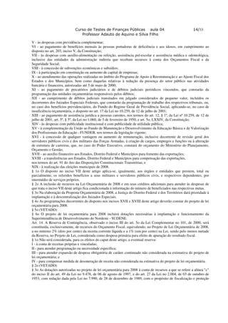 Curso de Testes de Finanças Públicas aula 04                                   14/33
                                Professor Adauto de Aquino e Silva Filho

V - às despesas com previdência complementar;
VI - ao pagamento de benefícios mensais às pessoas portadoras de deficiência e aos idosos, em cumprimento ao
disposto no art. 203, inciso V, da Constituição;
VII - às despesas com auxílio-alimentação ou refeição, assistência pré-escolar e assistência médica e odontológica,
inclusive das entidades da administração indireta que recebam recursos à conta dos Orçamentos Fiscal e da
Seguridade Social;
VIII - à concessão de subvenções econômicas e subsídios;
IX - à participação em constituição ou aumento de capital de empresas;
X - ao atendimento das operações realizadas no âmbito do Programa de Apoio à Reestruturação e ao Ajuste Fiscal dos
Estados e dos Municípios, bem como daquelas relativas à redução da presença do setor público nas atividades
bancária e financeira, autorizadas até 5 de maio de 2000;
XI - ao pagamento de precatórios judiciários e de débitos judiciais periódicos vincendos, que constarão da
programação das unidades orçamentárias responsáveis pelos débitos;
XII - ao cumprimento de débitos judiciais transitados em julgado considerados de pequeno valor, incluídos os
decorrentes dos Juizados Especiais Federais, que constarão da programação de trabalho dos respectivos tribunais, ou,
no caso dos benefícios previdenciários, do Fundo do Regime Geral de Previdência Social, aplicando-se, no caso de
insuficiência orçamentária, o disposto no art. 17 da Lei no 10.259, de 12 de julho de 2001;
XIII - ao pagamento de assistência jurídica a pessoas carentes, nos termos do art. 12, § 1º, da Lei nº 10.259, de 12 de
julho de 2001, art. 5º, § 5º, da Lei no 1.060, de 5 de fevereiro de 1950, e art. 5o, LXXIV, da Constituição;
XIV - às despesas com publicidade institucional e com publicidade de utilidade pública;
XV - à complementação da União ao Fundo de Manutenção e Desenvolvimento da Educação Básica e de Valorização
dos Profissionais da Educação - FUNDEB, nos termos da legislação vigente;
XVI - à concessão de qualquer vantagem ou aumento de remuneração, inclusive decorrente de revisão geral dos
servidores públicos civis e dos militares das Forças Armadas, à criação de cargos, empregos e funções ou à alteração
de estrutura de carreiras, que, no caso do Poder Executivo, constará do orçamento do Ministério do Planejamento,
Orçamento e Gestão;
XVII - ao auxílio financeiro aos Estados, Distrito Federal e Municípios para fomento das exportações;
XVIII - a transferências aos Estados, Distrito Federal e Municípios para compensação das exportações,
nos termos do art. 91 do Ato das Disposições Constitucionais Transitórias; e
XIX - à realização das eleições municipais de 2008.
§ 1o O disposto no inciso VII deste artigo aplica-se, igualmente, aos órgãos e entidades que prestem, total ou
parcialmente, os referidos benefícios a seus militares e servidores públicos civis, e respectivos dependentes, por
intermédio de serviços próprios.
§ 2o A inclusão de recursos na Lei Orçamentária de 2008 e em seus créditos adicionais para atender às despesas de
que trata o inciso VII deste artigo fica condicionada à informação do número de beneficiados nas respectivas metas.
§ 3o Na elaboração da Proposta Orçamentária de 2008, a Justiça do Distrito Federal e dos Territórios dará prioridade à
implantação e à descentralização dos Juizados Especiais.
§ 4o As programações decorrentes do disposto nos incisos XVII e XVIII deste artigo deverão constar do projeto de lei
orçamentária para 2008.
§ 5o (VETADO)
§ 6o O projeto de lei orçamentária para 2008 incluirá dotações necessárias à implantação e funcionamento da
Superintendência de Desenvolvimento do Nordeste - SUDENE.
Art. 14. A Reserva de Contingência, observado o inciso III do art. 5o da Lei Complementar no 101, de 2000, será
constituída, exclusivamente, de recursos do Orçamento Fiscal, equivalendo, no Projeto de Lei Orçamentária de 2008,
a no mínimo 2% (dois por cento) da receita corrente líquida e a 1% (um por cento) na Lei, sendo pelo menos metade
da Reserva, no Projeto de Lei, considerada como despesa primária para efeito de apuração do resultado fiscal.
§ 1o Não será considerada, para os efeitos do caput deste artigo, a eventual reserva:
I - à conta de receitas próprias e vinculadas;
II - para atender programação ou necessidade específica;
III - para atender expansão de despesa obrigatória de caráter continuado não considerada na estimativa do projeto de
lei orçamentária; e
IV - para compensar medida de desoneração de receita não considerada na estimativa do projeto de lei orçamentária.
§ 2o (VETADO)
§ 3o As dotações autorizadas no projeto de lei orçamentária para 2008 à conta de recursos a que se refere a alínea "c"
do inciso II do art. 49 da Lei no 9.478, de 06 de agosto de 1997, e do art. 27 da Lei no 2.004, de 03 de outubro de
1953, com redação dada pela Lei no 7.990, de 28 de dezembro de 1989, com o propósito de fiscalização e proteção
 