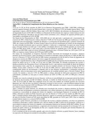 Curso de Testes de Finanças Públicas aula 04                                   18/33
                                Professor Adauto de Aquino e Silva Filho


Anexo de Metas Fiscais
Lei de Diretrizes Orçamentárias para 2008
(Art. 4o, § 2o, inciso I, da Lei Complementar no 101, de 4 de maio de 2000)
Anexo III.2 – Avaliação do Cumprimento das Metas Relativas ao Ano Anterior -
2006
A Lei no 11.178, de 20 de setembro de 2005, Lei de Diretrizes Orçamentárias para 2006 – LDO-2006, estabeleceu
meta de superávit primário do Governo Federal para o exercício de 2006 de 3,15% do Produto Interno Bruto - PIB,
equivalente, à época, a R$ 68,2 bilhões. Desse total, 2,45% (R$ 53,0 bilhões) são referentes aos Orçamentos Fiscal e
da Seguridade Social e 0,70% (R$ 15,2 bilhões) ao Orçamento de Investimento das empresas estatais federais do setor
público não-financeiro. Ressalte-se que tais metas foram consistentes com a obtenção de superávit primário para o
setor público consolidado de 4,25% do PIB.
Em função da Lei Orçamentária de 2006 - LOA-2006 não ter sido aprovada e sancionada até o encerramento do
exercício de 2005, o Poder Executivo editou o Decreto nº 5.698, de 8 de fevereiro de 2006, que estabeleceu os valores
autorizados para movimentação e empenho de dotações e o cronograma de desembolso para o primeiro trimestre de
2006, até a sanção da LOA-2006. As metas fixadas à época levavam em consideração um cenário de não atingimento
da meta estimada inicialmente para os governos regionais e indicavam a compensação via ajuste nas metas fixadas
para o Governo Federal, de modo que o setor público consolidado obtivesse um resultado primário no exercício de
4,25% do PIB. Desse modo, a meta anual para o Governo Federal foi ampliada para 3,35% do PIB, ante 3,15%
definidos na LDO-2006, sendo tal esforço distribuído igualmente entre o Governo Central (de 2,45% para 2,55% do
PIB) e as empresas estatais federais (de 0,70% para 0,80% do PIB).
Em março, foi encaminhado ao Congresso Nacional relatório decorrente da reavaliação de receitas e despesas
primárias do Governo Central, o qual convalidava as estimativas realizadas à época do Decreto nº 5.698, de 2006. Por
sua vez, o Decreto nº 5.748, de 6 de abril de 2006, incluiu a programação do mês de abril ao limite de pagamento de
despesas no exercício de 2006, inclusive dos restos a pagar de exercícios anteriores.
Encerrado o segundo bimestre e face à obrigatoriedade de publicação do cronograma anual de desembolso mensal, em
função da sanção da Lei nº 11.306, de 16 de maio de 2006, LOA-2006, foi efetuada reavaliação das receitas e
despesas primárias dos Orçamentos Fiscal e da Seguridade Social, o que indicou a necessidade de ajuste nas despesas
discricionárias totais, para fins de cumprimento da meta de resultado primário do Governo Central, de R$ 14,2
bilhões. Assim sendo, o Decreto nº 5.780, de 19 de maio de 2006, efetivou o ajuste referente ao Poder Executivo,
estabelecendo limites de movimentação e empenho para as suas dotações orçamentárias e cronograma mensal de
desembolso, além de determinar novas metas quadrimestrais de resultado primário para o Governo Federal. Nessa
ocasião, foi mantida a meta de 3,35% do PIB, porém o esforço adicional de 0,20 ponto percentual do PIB foi
redistribuído, resultando na meta para as estatais federais de 0,85% do PIB e de 2,50% do PIB para o Governo
Central.
Em julho, por conta da avaliação do terceiro bimestre, verificou-se a possibilidade de recomposição parcial dos limites
de despesas discricionárias em R$ 4,8 bilhões, efetivada, no âmbito do Poder Executivo, por meio do Decreto nº
5.861, de 28 de julho de 2006. Essa ampliação levou em conta uma melhora do resultado primário dos Governos
Regionais, até o mês de maio, em relação à expectativa existente no início do ano, o que possibilitou redução da meta
fiscal do Governo Central de 2,50% do PIB para 2,45% do PIB, mantendo, no entanto, a meta de resultado primário
das empresas estatais federais em 0,85% .
Após o término do quarto bimestre, foi efetuada nova reavaliação das receitas e despesas primárias do Governo
Central com base em parâmetros econômicos atualizados e em valores realizados até o mês de agosto de 2006. Assim,
constatou-se a necessidade de redução dos limites de empenho e movimentação financeira no montante de R$ 1,6
bilhão, efetivada no âmbito do Poder Executivo por meio do Decreto nº 5.925, de 5 de outubro de 2006. Por outro
lado, o resultado primário obtido pelos Governos Regionais, superior ao estimado inicialmente, possibilitou a redução
da meta do Governo Central em 0,05 ponto percentual do PIB, passando de 2,45% para 2,40%. Para as empresas
estatais federais manteve-se a meta de 0,85% do PIB.
Encerrado o quinto bimestre, procedeu-se à reavaliação das receitas e despesas primárias, com base em parâmetros
econômicos atualizados e valores realizados até o mês de outubro de 2006. A partir de tal reavaliação, verificou-se a
necessidade de redução dos limites de empenho e movimentação financeira no montante de R$ 486,2 milhões. No que
diz respeito às variáveis macroeconômicas, a expectativa de crescimento real da economia foi revista para 3,2%, em
função dos dados relativos ao desempenho do País até o segundo trimestre, divulgados pelo Instituto Brasileiro de
Geografia e Estatística - IBGE.
Com o resultado do mês de novembro apurado, após envio do relatório referente ao quinto bimestre, houve mudança
na expectativa de obtenção do resultado do setor público consolidado e
 