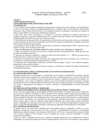 Curso de Testes de Finanças Públicas aula 04                                   22/33
                                Professor Adauto de Aquino e Silva Filho


ANEXO V
ANEXO DE RISCOS FISCAIS
LEI DE DIRETRIZES ORÇAMENTÁRIAS PARA 2008
I. INTRODUÇÃO
1. Com o objetivo de prover maior transparência na apuração dos resultados fiscais dos governos a Lei Complementar
no 101, de 4 de maio de 2000, Lei de Responsabilidade Fiscal, estabeleceu que a Lei de Diretrizes Orçamentárias
Anual deve conter o Anexo de Riscos Fiscais, com a avaliação dos passivos contingentes e de outros riscos capazes de
afetar as contas públicas no momento da elaboração do orçamento.
2. Para efeito deste Anexo consideram-se as afetações no orçamento originárias de situações decorrentes de
obrigações específicas do governo estabelecidas por lei ou contrato, pela qual o governo deve legalmente atender a
obrigação quando ela é devida, mas que cuja ocorrência é incerta.
3. Na primeira parte do presente Anexo, são apresentados os conceitos dos riscos fiscais bem como a sua classificação
em duas categorias: de riscos fiscais orçamentários e de dívida. Em seguida são identificados e avaliados os potenciais
fatores de risco advindos de cada categoria.
4. Em relação ao Anexo de Riscos Fiscais constante da Lei de Diretrizes Orçamentárias de 2007, o presente Anexo
apresenta avanços em seu conteúdo, quais sejam:
i. maior detalhamento das demandas judiciais contra a União, suas Autarquias e Fundações;
ii. análise, em separado, dos litígios que envolvem o Instituto Nacional de Seguridade Social – INSS, que pelo seus
montantes são bastante expressivos;
iii. descrição da situação de liquidação e extinção da Rede Ferroviária Federal S. A . – RFFSA, de acordo com a
Medida Provisória no 355, de 22 de janeiro de 2007;
iv. tratamento em separado das dívidas em processo de reconhecimento pelo Tesouro Nacional, com a inclusão das
dívidas junto ao Fundo de Garantia do Tempo de Serviço – FGTS;
v. incorporação das “Demonstrações Financeiras” do Banco Central do Brasil – Bacen, com a inclusão de quadros
demonstrativos das provisões efetuadas;
vi. destaque para os ativos contingentes da União em especial os seus Haveres, e também dos créditos do Bacen junto
às Instituições Financeiras.

II. CONCEITOS RELATIVOS AOS RISCOS FISCAIS E PASSIVOS CONTINGENTES
II.1. RISCOS ORÇAMENTÁRIOS
O primeiro tipo de risco a ser considerado é o orçamentário, que diz respeito à possibilidade das receitas e despesas
projetadas na elaboração do projeto de lei orçamentária anual não se confirmarem durante o exercício financeiro. No
caso das receitas, os riscos referem-se à não concretização das situações e parâmetros utilizados na sua projeção. No
caso da despesa, o risco é que se verifiquem variações no seu valor em função de mudanças posteriores à alocação
inicialmente prevista na Lei Orçamentária. Em sendo observadas, essas situações ocasionam a necessidade de revisão
das receitas e reprogramação das despesas, de forma a ajustá-las às disponibilidades de receita efetivamente
arrecadadas.
II.2. RISCOS DA DÍVIDA PÚBLICA MOBILIÁRIA
II.2.1. RISCOS DECORRENTES DA ADMINISTRAÇÃO DA DÍVIDA PÚBLICA MOBILIÁRIA
O risco inerente à administração da dívida pública mobiliária federal decorre do impacto de eventuais variações das
taxas de juros, de câmbio e de inflação nos títulos vincendos. Essas variações, quando verificadas, geram impacto no
orçamento anual, pois provocam variações no volume de recursos necessários ao pagamento do serviço da dívida
dentro do período orçamentário. Elas também têm efeito sobre os títulos cujo prazo de vencimento se estende além do
exercício fiscal, com impactos nos orçamentos dos anos seguintes. Além desse efeito direto, a maior volatilidade
dessas variáveis altera o valor de estoque da dívida pública mobiliária, cuja elevação pode ensejar desconfiança
quanto à capacidade de solvência da dívida pelo Governo. Os riscos de dívida são especialmente relevantes, pois
afetam a relação Dívida Líquida/PIB, considerada o indicador mais importante de endividamento do setor público.
II.2.2. PASSIVOS CONTINGENTES
O segundo tipo de risco de dívida é originado pelos denominados passivos contingentes e refere-se às novas
obrigações causadas por evento que pode vir ou não a acontecer. A probabilidade de ocorrência e sua magnitude
dependem de condições exógenas cuja ocorrência é difícil de prever. Por isso, a mensuração desses passivos muitas
vezes é difícil e imprecisa. Nesse sentido, é clara a conotação que assume a palavra “contingente” no sentido
condicional e probabilístico.
8. Por essa razão, é importante destacar que o presente documento proporciona um levantamento dos passivos
contingentes, em especial para aqueles que envolvem disputas judiciais. Nesse caso, são levantadas as ações judiciais
 