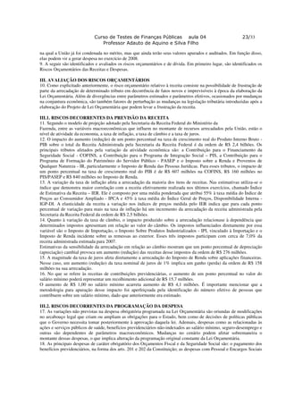 Curso de Testes de Finanças Públicas aula 04                                  23/33
                                Professor Adauto de Aquino e Silva Filho

na qual a União já foi condenada no mérito, mas que ainda terão seus valores apurados e auditados. Em função disso,
elas podem vir a gerar despesa no exercício de 2008.
9. A seguir são identificados e avaliados os riscos orçamentários e de dívida. Em primeiro lugar, são identificados os
Riscos Orçamentários das Receitas e Despesas.

III. AVALIAÇÃO DOS RISCOS ORÇAMENTÁRIOS
10. Como explicitado anteriormente, o risco orçamentário relativo à receita consiste na possibilidade de frustração de
parte da arrecadação de determinado tributo em decorrência de fatos novos e imprevisíveis à época da elaboração da
Lei Orçamentária. Além de divergências entre parâmetros estimados e parâmetros efetivos, ocasionados por mudanças
na conjuntura econômica, são também fatores de perturbação as mudanças na legislação tributária introduzidas após a
elaboração do Projeto de Lei Orçamentária que podem levar a frustração da receita.

III.1. RISCOS DECORRENTES DA PREVISÃO DA RECEITA
11. Segundo o modelo de projeção adotado pela Secretaria da Receita Federal do Ministério da
Fazenda, entre as variáveis macroeconômicas que influem no montante de recursos arrecadados pela União, estão o
nível de atividade da economia, a taxa de inflação, a taxa de câmbio e a taxa de juros.
12. O impacto do aumento (redução) de um ponto percentual na taxa de crescimento real do Produto Interno Bruto -
PIB sobre o total da Receita Administrada pela Secretaria da Receita Federal é da ordem de R$ 2,4 bilhões. Os
principais tributos afetados pela variação da atividade econômica são: a Contribuição para o Financiamento da
Seguridade Social - COFINS, a Contribuição para o Programa de Integração Social – PIS, a Contribuição para o
Programa de Formação do Patrimônio do Servidor Público - PASEP e o Imposto sobre a Renda e Proventos de
Qualquer Natureza - IR, particularmente o Imposto de Renda das Pessoas Jurídicas. Para esses tributos, o impacto de
um ponto percentual na taxa de crescimento real do PIB é de R$ 607 milhões na COFINS, R$ 160 milhões no
PIS/PASEP e R$ 840 milhões no Imposto de Renda.
13. A variação da taxa de inflação afeta a arrecadação da maioria dos itens de receitas. Nas estimativas utiliza-se o
índice que demonstra maior correlação com a receita efetivamente realizada nos últimos exercícios, chamado Índice
de Estimativa da Receita – IER. Ele é composto por uma média ponderada que atribui 55% à taxa média do Índice de
Preços ao Consumidor Ampliado - IPCA e 45% à taxa média do Índice Geral de Preços, Disponibilidade Interna -
IGP-DI. A elasticidade da receita a variação nos índices de preços medida pelo IER indica que para cada ponto
percentual de variação para mais na taxa de inflação há um incremento da arrecadação da receita administrada pela
Secretaria da Receita Federal da ordem de R$ 2,5 bilhões.
14. Quanto à variação da taxa de câmbio, o impacto produzido sobre a arrecadação relacionase à dependência que
determinados impostos apresentam em relação ao valor do câmbio. Os impostos influenciados diretamente por essa
variável são o Imposto de Importação, o Imposto Sobre Produtos Industrializados - IPI, vinculado à Importação e o
Imposto de Renda incidente sobre as remessas ao exterior. Esses três impostos participam com cerca de 7,0% da
receita administrada estimada para 2007.
Estimativas da sensibilidade da arrecadação em relação ao câmbio mostram que um ponto percentual de depreciação
(apreciação) cambial provoca um aumento (redução) das receitas desse impostos da ordem de R$ 276 milhões.
15. A magnitude da taxa de juros afeta diretamente a arrecadação do Imposto de Renda sobre aplicações financeiras.
Nesse caso, um aumento (redução) da taxa nominal de juros de 1% implica um ganho (perda) da ordem de R$ 158
milhões na sua arrecadação.
16. No que se refere às receitas de contribuições previdenciárias, o aumento de um ponto percentual no valor do
salário mínimo poderá representar um recolhimento adicional de R$ 15,7 milhões.
O aumento de R$ 1,00 no salário mínimo acarreta aumento de R$ 4,1 milhões. É importante mencionar que a
metodologia para apuração desse impacto foi aperfeiçoada pela identificação do número efetivo de pessoas que
contribuem sobre um salário mínimo, dado que anteriormente era estimado.

III.2. RISCOS DECORRENTES DA PROGRAMAÇÃO DA DESPESA
17. As variações não previstas na despesa obrigatória programada na Lei Orçamentária são oriundas de modificações
no arcabouço legal que criam ou ampliam as obrigações para o Estado, bem como de decisões de políticas públicas
que o Governo necessita tomar posteriormente à aprovação daquela lei. Ademais, despesas como as relacionadas às
ações e serviços públicos de saúde, benefícios previdenciários não-indexados ao salário mínimo, seguro-desemprego e
outras são dependentes de parâmetros macroeconômicos. Mudanças no cenário podem afetar sobremaneira o
montante dessas despesas, o que implica alteração da programação original constante da Lei Orçamentária.
18. As principais despesas de caráter obrigatório dos Orçamentos Fiscal e da Seguridade Social são: o pagamento dos
benefícios previdenciários, na forma dos arts. 201 e 202 da Constituição; as despesas com Pessoal e Encargos Sociais
 
