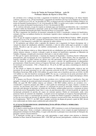 Curso de Testes de Finanças Públicas aula 04                                   24/33
                                Professor Adauto de Aquino e Silva Filho

dos servidores civis e militares da União; o pagamento do benefício do Seguro-desemprego e do Abono Salarial,
conforme o disposto no art. 239 da Constituição; o pagamento dos benefícios previstos na Lei Orgânica de Assistência
Social – LOAS (Lei no 8.742, de 7 de dezembro de 1993); as despesas previstas no Fundo de Combate à Pobreza, nos
termos da Emenda Constitucional no 31, de 14 de dezembro de 2000; e os gastos com as ações e serviços públicos de
saúde, nos termos da Emenda Constitucional no 29, de 13 de dezembro de 2000.
19. As variáveis relevantes, no que diz respeito ao montante pago com benefícios previdenciários, são: o crescimento
vegetativo médio dos beneficiários, mensurado a partir de um modelo demográfico, o reajuste do salário mínimo e a
inflação acumulada determinada pelo Índice Nacional de Preços ao Consumidor - INPC.
20. Para o pagamento dos benefícios de prestação continuada da LOAS é considerado o número de beneficiários,
estimado com base na tendência histórica de crescimento vegetativo desse contingente da população, e o valor do
salário mínimo.
20-A. No que diz respeito às despesas com o pagamento do benefício da Renda Mensal Vitalícia - RMV, programa
extinto pela Lei no 8.742, de 1993, a projeção dos beneficiários é feita com base na taxa de redução observada no ano
anterior, e o valor financeiro é calculado com a aplicação do salário mínimo.
21. Os parâmetros que influem sobre a apuração das despesas com o pagamento do Seguro desemprego são: a
variação do número de trabalhadores admitidos e demitidos, o valor do salário médio pago no período e o salário
mínimo. Ressalte-se que tais gastos são também correlacionados, de modo inverso, com o nível da atividade
econômica.
22. No caso das despesas relativas ao Abono Salarial devido aos trabalhadores que recebem remuneração de até dois
salários mínimos mensais, o cálculo é efetuado a partir do número de beneficiários registrados no Ministério do
Trabalho e Emprego, corrigido pelo crescimento observado e o valor do salário mínimo.
23. Pelo que foi exposto anteriormente, o montante das despesas de Seguridade e Assistência Social é influenciado,
principalmente, pela incorporação de novos beneficiários e pelo valor do salário mínimo. Pela sua magnitude, os
reajustes concedidos ao salário mínimo nos últimos anos têm apresentado impactos significativos sobre a despesa
total. No intuito de conferir maior previsibilidade a tais gastos e permitir um aperfeiçoamento do planejamento
governamental, o Poder Executivo enviou ao Congresso Nacional, como uma das medidas que compõem o Programa
de Aceleração ao Crescimento – PAC, o Projeto de Lei - PL no 01, de 2007, que altera a metodologia de cálculo do
salário mínimo.
24. Em relação ao impacto do reajuste do salário mínimo nas despesas acima relacionadas, estima-se que um
incremento de um ponto percentual no seu valor representa acréscimo de R$ 533,7 milhões no déficit líquido da
Previdência Social para 2008, de R$ 110,0 milhões nos gastos totais com os benefícios previstos na LOAS, e de R$
12,9 milhões no valor dos benefícios assistenciais RMV. Por sua vez, o acréscimo de um ponto percentual sobre o
salário mínimo gera expansão da ordem de R$ 161,2 milhões, em 2008, nos gastos com Seguro-desemprego e Abono
Salarial.
25. A despesa com Pessoal e Encargos Sociais dos servidores civis e militares também é significativa. Para este
agregado, a variação de um ponto percentual corresponde a uma necessidade adicional de recursos de cerca de R$ 1,2
bilhão, dos quais R$ 300,3 milhões relativos aos militares, e R$ 900,9 milhões relativos aos servidores civis -
considerando a respectiva projeção para 2008 e o atual quadro de remuneração de cargos, funções e estrutura de
carreiras, seu provimento, bem como a admissão ou contratação de pessoal já autorizada. Aumentos de despesas
motivados pela alteração de legislação, no âmbito dos três Poderes, também podem provocar o surgimento de gastos
não previstos na Lei Orçamentária Anual. Este é o caso, da atual discussão sobre a revisão do período de vigência da
incorporação permanente de parcelas dos cargos em comissão (quintos). Podem ser mencionados, ainda, como
potenciais fatores de aumentos dos dispêndios, os projetos de lei em tramitação no Congresso Nacional pleiteando a
criação de novos cargos e a reestruturação de carreiras, no âmbito dos Poderes Legislativo e Judiciário. Por sua vez,
em face das novas regras que deverão ser aplicadas sobre as despesas com pessoal da União, decorrentes do Projeto de
Lei Complementar – PLC nº 1, de 2007, todo e qualquer acréscimo de despesa de pessoal, a partir de 2007, deverá
estar condicionado aos limites anuais estabelecidos pelo referido PLC.

IV.AVALIAÇÃO DOS RISCOS DA ADMINISTRAÇÃO DA DÍVIDA PÚBLICA MOBILIÁRIA
(INTERNA E EXTERNA)
26. O objetivo central da gestão da Dívida Pública Federal – DPF é minimizar os custos de financiamento do Governo
Federal a longo prazo. Assim, a avaliação e administração da exposição a riscos ocupam um papel fundamental no
planejamento estratégico da dívida pública. A seguir serão descritos os principais riscos decorrentes de flutuações das
principais variáveis macroeconômicas.
27. É importante ressaltar que as análises que serão apresentadas a seguir adotam como premissa as diretrizes
definidas no Plano Anual de Financiamento 2007 – PAF-2007 que buscam, principalmente, a melhora da composição
 