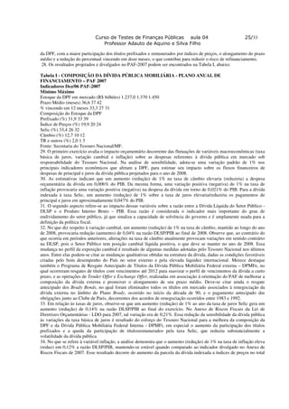 Curso de Testes de Finanças Públicas aula 04                                   25/33
                               Professor Adauto de Aquino e Silva Filho

da DPF, com a maior participação dos títulos prefixados e remunerados por índices de preços, o alongamento do prazo
médio e a redução do percentual vincendo em doze meses, o que contribui para reduzir o risco de refinanciamento.
 28. Os resultados projetados e divulgados no PAF-2007 podem ser encontrados na Tabela I, abaixo:

Tabela I - COMPOSIÇÃO DA DÍVIDA PÚBLICA MOBILIÁRIA - PLANO ANUAL DE
FINANCIAMENTO – PAF 2007
Indicadores Dez/06 PAF-2007
Mínimo Máximo
Estoque da DPF em mercado (R$ bilhões) 1.237,0 1.370 1.450
Prazo Médio (meses) 36,6 37 42
% vincendo em 12 meses 33,3 27 31
Composição do Estoque da DPF
Prefixado (%) 31,9 33 39
Índice de Preços (%) 19,9 20 24
Selic (%) 33,4 26 32
Câmbio (%) 12,7 10 12
TR e outros (%) 2,0 1 3
Fonte: Secretaria do Tesouro Nacional/MF.
29. O primeiro exercício avalia o impacto orçamentário decorrente das flutuações de variáveis macroeconômicas (taxa
básica de juros, variação cambial e inflação) sobre as despesas referentes à dívida pública em mercado sob
responsabilidade do Tesouro Nacional. Na análise de sensibilidade, adota-se uma variação padrão de 1% nos
principais indicadores econômicos que afetam a DPF, para estimar seu impacto sobre os fluxos financeiros de
despesas de principal e juros da dívida pública projetados para o ano de 2008.
30. As estimativas indicam que um aumento (redução) de 1% na taxa de câmbio elevaria (reduziria) a despesa
orçamentária da dívida em 0,006% do PIB. Da mesma forma, uma variação positiva (negativa) de 1% na taxa de
inflação provocaria uma variação positiva (negativa) na despesa da dívida em torno de 0,021% do PIB. Para a dívida
indexada à taxa Selic, um aumento (redução) de 1% sobre a taxa de juros elevaria/reduziria os pagamentos de
principal e juros em aproximadamente 0,047% do PIB.
31. O segundo aspecto refere-se ao impacto dessas variáveis sobre a razão entre a Dívida Líquida do Setor Público -
DLSP e o Produto Interno Bruto – PIB. Essa razão é considerada o indicador mais importante do grau de
endividamento do setor público, já que sinaliza a capacidade de solvência do governo e é amplamente usada para a
definição da política fiscal.
32. No que diz respeito à variação cambial, um aumento (redução) de 1% na taxa de câmbio, mantido ao longo do ano
de 2008, provocaria redução (aumento) de 0,04% na razão DLSP/PIB ao final de 2008. Observe que, ao contrário do
que ocorria em períodos anteriores, alterações na taxa de câmbio atualmente provocam variações em sentido contrário
na DLSP, pois o Setor Público tem posição cambial líquida positiva, o que deve se manter no ano de 2008. Essa
mudança no perfil da exposição cambial é resultado de algumas medidas adotadas pelo Tesouro Nacional nos últimos
anos. Entre elas podem-se citar as mudanças qualitativas obtidas na estrutura da dívida, dadas as condições favoráveis
criadas pelo bom desempenho do País no setor externo e pela elevada liquidez internacional. Merece destaque
também o Programa de Resgate Antecipado de Títulos da Dívida Pública Mobiliária Federal externa – DPMFe, no
qual ocorreram resgates de títulos com vencimentos até 2012 para suavizar o perfil de vencimentos da dívida a curto
prazo, e as operações de Tender Offer e Exchange Offer, realizadas em associação à orientação do PAF de melhorar a
composição da dívida externa e promover o alongamento de seu prazo médio. Deve-se citar ainda o resgate
antecipado dos Brady Bonds, no qual foram eliminados todos os títulos em mercado associados à renegociação da
dívida externa no âmbito do Plano Brady, ocorrido no início da década de 90, e o pagamento antecipado das
obrigações junto ao Clube de Paris, decorrentes dos acordos de renegociação ocorridos entre 1983 e 1992.
33. Em relação às taxas de juros, observe-se que um aumento (redução) de 1% ao ano da taxa de juros Selic gera um
aumento (redução) de 0,14% na razão DLSP/PIB ao final do exercício. No Anexo de Riscos Fiscais da Lei de
Diretrizes Orçamentárias - LDO para 2007, tal variação era de 0,21%. Essa redução da sensibilidade da dívida pública
às variações da taxa básica de juros é resultado do esforço do Tesouro Nacional para a melhora da composição da
DPF e da Dívida Pública Mobiliária Federal Interna - DPMFi, em especial o aumento da participação dos títulos
prefixados e a queda da participação de títulosremunerados pela taxa Selic, que reduziu substancialmente a
volatilidade da dívida pública.
34. No que se refere à variável inflação, a análise demonstra que o aumento (redução) de 1% na taxa de inflação eleva
(reduz) em 0,12% a razão DLSP/PIB, mantendo-se estável quando comparado ao indicador divulgado no Anexo de
Riscos Fiscais de 2007. Esse resultado decorre do aumento da parcela da dívida indexada a índices de preços no total
 