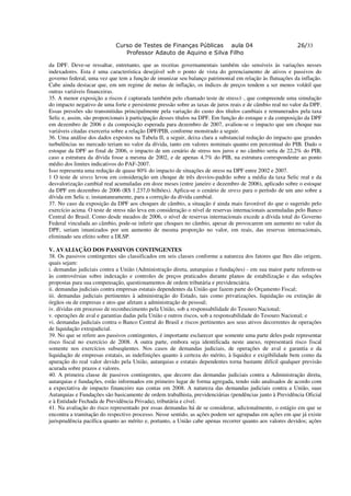Curso de Testes de Finanças Públicas aula 04                                   26/33
                               Professor Adauto de Aquino e Silva Filho

da DPF. Deve-se ressaltar, entretanto, que as receitas governamentais também são sensíveis às variações nesses
indexadores. Esta é uma característica desejável sob o ponto de vista do gerenciamento de ativos e passivos do
governo federal, uma vez que tem a função de imunizar seu balanço patrimonial em relação às flutuações da inflação.
Cabe ainda destacar que, em um regime de metas de inflação, os índices de preços tendem a ser menos volátil que
outras variáveis financeiras.
35. A menor exposição a riscos é capturada também pelo chamado teste de stress1·, que compreende uma simulação
do impacto negativo de uma forte e persistente pressão sobre as taxas de juros reais e de câmbio real no valor da DPF.
Essas pressões são transmitidas principalmente pela variação do custo dos títulos cambiais e remunerados pela taxa
Selic e, assim, são proporcionais à participação desses títulos na DPF. Em função do estoque e da composição da DPF
em dezembro de 2006 e da composição esperada para dezembro de 2007, avaliou-se o impacto que um choque nas
variáveis citadas exerceria sobre a relação DPF/PIB, conforme monstrado a seguir.
36. Uma análise dos dados expostos na Tabela II, a seguir, deixa clara a substancial redução do impacto que grandes
turbulências no mercado teriam no valor da dívida, tanto em valores nominais quanto em percentual do PIB. Dado o
estoque da DPF ao final de 2006, o impacto de um cenário de stress nos juros e no câmbio seria de 22,2% do PIB,
caso a estrutura da dívida fosse a mesma de 2002, e de apenas 4,7% do PIB, na estrutura correspondente ao ponto
médio dos limites indicativos do PAF-2007.
Isso representa uma redução de quase 80% do impacto de situações de stress na DPF entre 2002 e 2007.
1 O teste de stress levou em consideração um choque de três desvios-padrão sobre a média da taxa Selic real e da
desvalorização cambial real acumuladas em doze meses (entre janeiro e dezembro de 2006), aplicado sobre o estoque
da DPF em dezembro de 2006 (R$ 1.237,0 bilhões). Aplica-se o cenário de stress para o período de um ano sobre a
dívida em Selic e, instantaneamente, para a correção da dívida cambial.
37. No caso da exposição da DPF aos choques de câmbio, a situação é ainda mais favorável do que o sugerido pelo
exercício acima. O teste de stress não leva em consideração o nível de reservas internacionais acumuladas pelo Banco
Central do Brasil. Como desde meados de 2006, o nível de reservas internacionais excede a dívida total do Governo
Federal vinculada ao câmbio, pode-se inferir que choques no câmbio, apesar de provocarem um aumento no valor da
DPF, seriam imunizados por um aumento de mesma proporção no valor, em reais, das reservas internacionais,
eliminado seu efeito sobre a DLSP.

V. AVALIAÇÃO DOS PASSIVOS CONTINGENTES
38. Os passivos contingentes são classificados em seis classes conforme a natureza dos fatores que lhes dão origem,
quais sejam:
i. demandas judiciais contra a União (Administração direta, autarquias e fundações) - em sua maior parte referem-se
às controvérsias sobre indexação e controles de preços praticados durante planos de estabilização e das soluções
propostas para sua compensação, questionamentos de ordem tributária e previdenciária.
ii. demandas judiciais contra empresas estatais dependentes da União que fazem parte do Orçamento Fiscal;
iii. demandas judiciais pertinentes à administração do Estado, tais como privatizações, liquidação ou extinção de
órgãos ou de empresas e atos que afetam a administração de pessoal;
iv. dívidas em processo de reconhecimento pela União, sob a responsabilidade do Tesouro Nacional;
v. operações de aval e garantias dadas pela União e outros riscos, sob a responsabilidade do Tesouro Nacional; e
vi. demandas judiciais contra o Banco Central do Brasil e riscos pertinentes aos seus ativos decorrentes de operações
de liquidação extrajudicial.
39. No que se refere aos passivos contingentes, é importante esclarecer que somente uma parte deles pode representar
risco fiscal no exercício de 2008. A outra parte, embora seja identificada neste anexo, representará risco fiscal
somente nos exercícios subseqüentes. Nos casos de demandas judiciais, de operações de aval e garantia e da
liquidação de empresas estatais, as indefinições quanto à certeza do mérito, à liquidez e exigibilidade bem como da
apuração do real valor devido pela União, autarquias e estatais dependentes torna bastante difícil qualquer previsão
acurada sobre prazos e valores.
40. A primeira classe de passivos contingentes, que decorre das demandas judiciais contra a Administração direta,
autarquias e fundações, estão informados em primeiro lugar de forma agregada, tendo sido analisados de acordo com
a expectativa de impacto financeiro nas contas em 2008. A natureza das demandas judiciais contra a União, suas
Autarquias e Fundações são basicamente de ordem trabalhista, previdenciárias (pendências junto à Previdência Oficial
e à Entidade Fechada de Previdência Privada), tributária e cível.
41. Na avaliação do risco representado por essas demandas há de se considerar, adicionalmente, o estágio em que se
encontra a tramitação do respectivo processo. Nesse sentido, as ações podem ser agrupadas em ações em que já existe
jurisprudência pacífica quanto ao mérito e, portanto, a União cabe apenas recorrer quanto aos valores devidos; ações
 