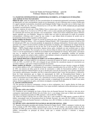 Curso de Testes de Finanças Públicas aula 04                                   28/33
                                Professor Adauto de Aquino e Silva Filho

V.1. PASSIVOS CONTINGENTES DA ADMINISTRAÇÃO DIRETA, AUTARQUIAS E FUNDAÇÕES
Ações Judiciais do Setor Sucroalcooleiro
Objeto da Ação - pleito de empresas do setor sucroalcooleiro de recomposição patrimonial consistente no pagamento
de indenização, em valor correspondente à perda em seu faturamento, ou seja, à diferença entre os preços fixados pela
ré e aqueles apurados tecnicamente, encontrados pela Fundação Getúlio Vargas, de acordo com os critérios legais (Lei
no 4.870, de 1965, arts. 9o, 10o e 11o), Decreto-Lei no 2.335, de 1987, e MP no 32/89, multiplicada pela quantidade
de produtos sucroalcooleiros vendidos.
Alegam as empresas do setor que o Poder Público fixou os preços para o setor em dissonância com o critério legal
previsto nos artigos 9o ao 11o da Lei no 4.870, de 1965, e com os custos apurados pela Fundação Getúlio Vargas, que
foi contratada pelo Governo para proceder a tais levantamentos. Ainda assim foram estabelecidos preços inferiores
àqueles apurados por essa Fundação. Alegam ter sofrido dano em razão da intervenção do estado na economia,
correspondente à diferença entre o preço de suas vendas e o que tinham direito de praticar de acordo com os
levantamentos técnicos feitos segundo os critérios legais.
Relato Analítico da Situação - a União foi vencida na maioria das ações. Há ainda recursos pendentes de julgamento
no Superior Tribunal de Justiça – STJ e no Supremo Tribunal Federal - STF. O precedente favorável à União no STJ
foi alterado pelo STF, mas se encontra pendente de julgamento de embargos declaratórios. Existem ações rescisórias
ajuizadas com o objetivo de desconstituir acórdãos já transitados em julgados, sob o fundamento de violação literal de
dispositivos legais e a existência de erro de fato. Em 15 de fevereiro de 2005, o Tribunal Regional Federal da 1a
Região – TRF/1a Região julgou procedentes algumas dessas ações, resultando em uma economia para os cofres
públicos de R$ 258 milhões. Nas execuções em curso, diversas linhas de defesa estão sendo apresentadas pela AGU
como é o caso da argumentação no sentido da necessidade de prévia liquidação da sentença. Nesse ponto, a prevalecer
esta tese, as empresas do setor sucroalcooleiro terão que demonstrar as quantidades vendidas nos períodos
reclamados, segundo seus próprios dados contábeis e não mediante estimativa do período. Isto importará em tornar a
dívida uma fração do que as empresas pretendem receber.
Ações Judiciais Referentes ao Reajuste de 28,86% aos servidores públicos civis
Objeto da Ação - servidores públicos civis pleiteiam a concessão do reajuste de 28,86% em decorrência das Leis no
8.624, de 1993, e no 8.627, de 1993, sob a alegação de que referidas leis concederam reajuste de vencimentos aos
servidores militares, o que gerou violação do princípio da isonomia.
Relato Analítico da Situação - a jurisprudência já consolidou o entendimento de que é devido o reajuste de 28,86%
aos servidores públicos civis, sob o fundamento de que o reajuste concedido pelas Leis no 8.622, de 1993, e no 8.627,
de 1993, tem natureza de índice geral de revisão de vencimentos e soldos do funcionalismo público. A decisão
proferida pelo Supremo Tribunal Federal, em que se decidiu pela concessão do percentual, com a devida compensação
com reajustes anteriormente concedidos, pôs fim à controvérsia judicial sobre o tema. Em decorrência, a Advocacia-
Geral da União determinou que os órgãos de representação da AGU, da Procuradoria-Geral Federal e da
Procuradoria-Geral do Banco Central do Brasil não recorrerão de decisão judicial que conceder reajuste de 28,86%
sobre os vencimentos do servidor público civil, e desistirão de recursos já interpostos. Assim sendo, a AGU não mais
recorre de decisões sobre o tema, desde que tenha ocorrido a compensação do percentual de 28,86% com outros
índices. Já houve pagamento em ações, com trânsito em julgado e execução finalizada.
X. ATIVOS CONTINGENTES
118. Em oposição aos passivos contingentes, existem os ativos contingentes, isto é, aqueles direitos da União que
estão sujeitos a decisão judicial para o recebimento. Caso sejam recebidos, implicarão receita adicional para o governo
central.
X.1. DÍVIDA ATIVA DA UNIÃO
119. Constitui-se ativo contingente da União a Dívida Ativa da Fazenda Nacional. Em relação ao valor dos ativos
contingentes representados pela Dívida Ativa da União, isto é, o seu estoque, temos que os dados mais atualizados,
referentes à competência dezembro de 2006, apontam o valor de R$ 401,7 bilhões.
120. Ainda em relação à Dívida Ativa da União, temos que o valor recebido em 2006 importa a quantia de R$ 9,6
bilhões (arrecadação total da Procuradoria-Geral da Fazenda Nacional), dos quais R$ 6,61 bilhões se referem à
arrecadação da Defesa da Fazenda Nacional e a diferença, isto é, R$ 3,0 bilhões, se referem à arrecadação da Dívida
Ativa da União.
X.2. DÍVIDA ATIVA DO INSTITUTO NACIONAL DO SEGURO SOCIAL - INSS
121. Segundo informações prestadas pelo Instituto Nacional do Seguro Social - INSS, a autarquia é credora de uma
dívida avaliada em R$ 159,3 bilhões, representada por cerca de 777 mil créditos, em posição tomada em 29 de
dezembro de 2006, que envolve créditos inscritos e não inscritos em dívida ativa. Do valor total dos créditos, R$ 58,0
milhões correspondem ao principal da dívida, sendo que o restante (63,50%) é referente a encargos
financeiros.............
 