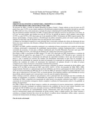 Curso de Testes de Finanças Públicas aula 04                                  29/33
                                Professor Adauto de Aquino e Silva Filho




ANEXO VI
OBJETIVOS DAS POLÍTICAS MONETÁRIA, CREDITÍCIA E CAMBIAL
LEI DE DIRETRIZES ORÇAMENTÁRIAS PARA 2008
No decorrer de 2006, o Comitê de Política Monetária do Banco Central - Copom reduziu as taxas de juros em 475
pontos base, para 13,25% ao ano, dando seqüência à flexibilização gradual da política monetária iniciada em setembro
de 2005, tendo em vista a meta anual para a variação dos preços estipulada pelo Conselho Monetário Nacional.
Nas três primeiras reuniões realizadas em 2006, o Copom optou por reduções sucessivas na meta para a taxa Selic, de
0,75 p.p. em cada reunião, que resultou em corte de 2,25 p.p. no período de janeiro a abril, quando a meta atingiu
15,75% a.a. ante 19,75% e 18% observadas em 14 de setembro de 2005 e 18 de janeiro de 2006, respectivamente. Nas
demais oportunidades, o Copom manteve a flexibilização da política monetária, porém com maior cautela, tendo as
reduções na meta Selic sido de 50 pontos base em cada uma das cinco reuniões.
A redução na velocidade de queda teve como principal fator a necessária avaliação dos efeitos da diminuição da taxa
básica nos meses anteriores, não obstante a inflação observada em doze meses ter se situado abaixo do centro da meta
a partir de maio.
Em 2007 e em 2008, a política monetária continuará a ser conduzida de forma consistente com o regime de metas para
a inflação, priorizando a manutenção da estabilidade macroeconômica, condição fundamental para o crescimento
sustentado da economia. A meta para a inflação estabelecida pelo Conselho Monetário Nacional, tanto para 2007
como para 2008, é de 4,5%, com intervalo de tolerância de 2 pontos base para mais ou para menos.
Em relação a 2006, o crescimento do PIB1 atingiu 3,7% ante 2,9% observado em 2005, destacando-se o aumento da
formação bruta de capital fixo, que atingiu 8,7%, e o consumo das famílias, 4,3%. Ressalte-se que o aumento do
investimento contribuiu para a manutenção da utilização da capacidade instalada a níveis que não pressionam os
preços e, que o aumento do consumo das famílias está diretamente relacionado ao bem estar da sociedade. As
perspectivas de continuidade de expansão da renda real agregada, de recuperação da confiança dos consumidores, de
melhora das condições de crédito, de manutenção das exportações em patamar elevado e de índice de preços
compatível com a meta, favorecem o crescimento sustentável da economia.
A política fiscal continua sendo conduzida de forma austera, refletindo na redução continuada da dívida pública, que
atingiu 44,7% do PIB, em fevereiro de 2007, ante 44,9%, 46,5% e 47,0%, em dezembro de 2006, 2005 e 2004,
respectivamente. Ressalte-se a administração da dívida mobiliária, que elevou a participação dos títulos prefixados de
27,9% do total em dezembro de 2005 para 36,1% ao final de 2006, em oposição à redução dos papéis indexados à taxa
Selic, que se reduziram de 51,8% para 37,8%, no mesmo período. Essa migração melhora a previsibilidade do serviço
dessa dívida, além de repartir com o setor privado o risco do custo de surpresa inflacionária.
Sobre a balança comercial, saliente-se que permanece como o principal fator de sustentação dos bons resultados do
balanço de pagamentos, ao garantir a continuidade dos superávits em transações correntes. O superávit comercial
verificado em 2006, a expectativa de manutenção de saldo positivo em patamar confortável para 2007 e o ingresso
consistente de investimentos estrangeiros diretos compõem o ambiente de financiamento estável e de qualidade ao
balanço de pagamentos.
Em 2006, o Banco Central do Brasil manteve a política de acumulação de reservas internacionais, viabilizada pelas
condições de mercado, resultando na melhoria expressiva das condições de risco do setor externo brasileiro, com
aquisição de US$ 32 bilhões nesse ano, elevando as reservas a US$ 85,8 bilhões ao fim de dezembro.
A análise dos indicadores de sustentabilidade externa, influenciados tanto pela elevação das exportações e das
reservas internacionais quanto pela diminuição da dívida externa, reflete o quadro positivo das contas externas e
corrobora a evolução favorável dos níveis de risco Brasil. A melhora desses indicadores reflete, ainda, o processo
estrutural de fortalecimento do balanço de pagamentos brasileiro.

Fim do trecho selecionado
 