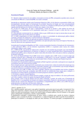 Curso de Testes de Finanças Públicas aula 04                                      30/33
                                Professor Adauto de Aquino e Silva Filho

Exercícios de Fixação:

01 - Quando o deficit nominal do setor público, mensurado em termos do PIB, corresponde ao produto entre a taxa de
crescimento do PIB real e a razão dívida/PIB, essa razão é constante.

Introduzida no ordenamento jurídico pela Constituição Federal de 1988, a lei de diretrizes orçamentárias (LDO) vem
desempenhando relevante papel na normatização da atividade financeira do Estado, por vezes até preenchendo
lacunas na legislação permanente acerca da matéria. Com base no conteúdo da LDO prescrito pela Carta Magna e
naquele praticado pelo governo federal nos últimos anos, julgue os itens abaixo.
02 ) O fato de a LDO trazer, de regra e explicitamente, a forma de se calcular o valor mínimo da reserva de
contingência a ser estabelecida na lei orçamentária anual para o exercício ao qual se refira não fere o texto
constitucional.
03 ) Pela definição constitucional de seu conteúdo, infere-se que a LDO entra em vigor na mesma data em que a lei
orçamentária anual a que se refira iniciar sua vigência.
04 ) A LDO compreenderá, de forma regionalizada, as metas e as prioridades da administração pública federal,
incluindo as despesas de capital para o exercício financeiro subseqüente.
05 ) A LDO estabelecerá a política de aplicação das agências financeiras oficiais de fomento.
06 ) O projeto de lei relativo às diretrizes orçamentárias será apreciado pelas duas Casas do Congresso Nacional, na
forma de cada um de seus regimentos internos.

Instituído pela Constituição da República de 1988, o sistema orçamentário brasileiro é formado por três instrumentos:
o plano plurianual (PPA), a lei de diretrizes orçamentárias (LDO) e o orçamento anual. Acerca dos citados
instrumentos, julgue os itens a seguir.
07 ) - O PPA do DF, cujo período de vigência deve coincidir com o do mandato do governador, tem como finalidade
estabelecer, por região administrativa, as diretrizes, os objetivos e as metas, quantificados física e financeiramente, da
administração pública, para as despesas de capital e outras delas decorrentes, bem como para as relativas a programas
de duração continuada.
08 ) A Lei de Responsabilidade Fiscal (LRF) trouxe novos conteúdos para a LDO. Assim, ao mesmo tempo que
estabelece diretrizes para a elaboração da lei orçamentária, a LDO passa a ser um pré- orçamento, estabelecendo
metas de resultado, estimando as receitas nas suas principais fontes e fixando as despesas por funções de governo.
09 )Considere a seguinte situação hipotética.
Um projeto de lei orçamentária anual foi encaminhado ao Poder Legislativo, prevendo a realização de um conjunto de
investimentos que não constavam da lei do PPA.
Nessa situação, para que a aprovação da lei orçamentária seja constitucional, o relator da matéria deve propor que essa
lei seja aprovada com a referida programação, ressalvando, entretanto, que os investimentos cuja execução ultrapasse
um exercício financeiro só poderão ser iniciados após sua inclusão no PPA.
10 )De acordo com a LRF, as LDOs, entre outros conteúdos, disporão acerca do equilíbrio entre receitas e despesas.
No anexo de metas fiscais que acompanha cada LDO, deverão ser estabelecidas metas anuais para a redução e a
eliminação de eventuais déficits orçamentários de maneira progressiva durante a vigência do PPA.
11 )Considere a seguinte situação hipotética.
Um projeto de lei de iniciativa do Poder Executivo propõe a criação de cargos de médicos e de outros profissionais
com vistas a ampliar o número de equipes do programa Saúde da Família.
Nessa situação, como se trata de despesa nova de caráter continuado, o projeto, de acordo com a Constituição da
República, deve vir acompanhado de estimativa de impacto orçamentário- financeiro e de declaração do ordenador da
despesa de que o projeto tem adequação à lei orçamentária e compatibilidade com o PPA e com a LDO. Para que a
proposição possa ser apreciada, será necessário, ainda, que
exista dotação orçamentária suficiente e autorização específica na LDO.

 Texto I – questões 12 e 21
Diz a sabedoria popular: quem gasta o que ganha é imprudente; quem gasta mais do que ganha é irresponsável. Esse
adágio bem representa o objetivo maior da Lei de Responsabilidade Fiscal (LRF) brasileira, que é o de impor sérios
limites aos gastos governamentais e manter sob controle rígido as finanças públicas. Essa lei estrutura- se em quatro
pilares: planejamento, transparência, controle e responsabilidade.
O planejamento contempla o estabelecimento de metas, limites e condições para a gestão de receitas e despesas
públicas e para a assunção de dívidas. A transparência e a ampla divulgação dos dados da gestão fiscal mediante a
publicação de relatórios e a divulgação de dados por meio eletrônico. O controle pressupõe o acompanhamento de
 