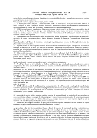 Curso de Testes de Finanças Públicas aula 04                                   31/33
                                Professor Adauto de Aquino e Silva Filho

metas, limites e condições previamente planejadas. A responsabilidade implica a apenação dos agentes em caso de
descumprimento desses parâmetros.
Considerando o texto I, julgue os itens a seguir, acerca da LRF.
12 ) As disposições da LRF obrigam a União, os estados, o DF e os municípios, e alcançam, nesses entes políticos, o
Poder Executivo, o Poder Legislativo, o Poder Judiciário e o Ministério Público, restando fora de sua abrangência
apenas os tribunais de contas, pois são os entes responsáveis pelos controles estabelecidos.
13 ) A LRF, disciplinando o planejamento fiscal, determina que o projeto de lei de diretrizes orçamentárias deverá
conter o Anexo de Metas Fiscais, em que serão estabelecidas metas anuais, em valores correntes e constantes,
relativas a receitas, despesas, resultados nominal e primário e montante da dívida pública, para o exercício a que se
referirem e para os dois seguintes.
14 ) A transparência será assegurada pela ampla divulgação dos planos, orçamentos e leis de diretrizes orçamentárias,
prestações de contas e respectivo parecer prévio, Relatório Resumido da Execução Orçamentária e Relatório de
Gestão
Fiscal. Contudo, a LRF deixou de incentivar a participação popular durante o processo de elaboração e discussão dos
planos e das leis orçamentárias.
15 ) Segundo a LRF, é nulo de pleno direito o ato de que resulte aumento da despesa com pessoal, incluídos os
contratos de terceirização de mão- de- obra que se refiram à substituição de servidores ou empregados públicos,
expedido nos 180 dias anteriores ao final do mandato do titular do Poder Executivo, Legislativo ou Judiciário, assim
como do Ministério Público.
16 ) Cabe aos tribunais de contas apreciar as contas anualmente prestadas pelo chefe do Poder Executivo, as quais
incluirão as contas dos órgãos dos Poderes Legislativo e Judiciário e do chefe do Ministério Público, que receberão
parecer prévio separado, vedada a entrada desses tribunais em recesso enquanto existirem contas pendentes do
mencionado parecer prévio.

Ainda considerando o assunto apresentado no texto I, julgue os itens subseqüentes.
17 ) A LRF prevê que, se for verificado, ao final de um bimestre, que a realização da receita não comportará o
cumprimento das metas de resultado primário ou nominal, os Poderes Executivo, Legislativo e Judiciário e o
Ministério Público
promoverão, por ato próprio e nos montantes necessários, nos trinta dias subseqüentes, limitação de empenho e
movimentação financeira, segundo os critérios fixados na lei de diretrizes orçamentárias, estando o Poder Executivo
autorizado a restringir os valores financeiros se os demais poderes e o Ministério Público não promoverem essa
limitação no prazo estipulado, tendo o STF, em sede de ADIn, confirmado a eficácia dessa disposição legal.
18 ) O STF deferiu pedido de medida cautelar, em sede de ADIn, suspendendo os efeitos do dispositivo da LRF que
estabelece repartição dos limites globais de despesa com pessoal enter os poderes, nas esferas federal, estadual e
municipal, sob o argumento de que a Constituição da República não autoriza a imposição de limites de despesa por
Poder, mas apenas por
esfera de governo.
19 ) O STF indeferiu pedido de medida cautelar contra dispositivo da LRF que veda a realização de transferências
voluntárias para o ente político que se revelar negligente com a arrecadação de seus próprios impostos, por considerar
que esse dispositivo não é incompatível com as restrições constitucionais que vedam a retenção dos recursos
atribuídos aos estados, ao DF e aos municípios.

20 ) A previsão da receita pública constitui requisito essencial da responsabilidade na gestão fiscal, devendo observar
as normas técnicas e legais, a variação do índice de preços e o crescimento econômico, além de ser acompanhada de
demonstrativo de sua evolução nos últimos três anos, da projeção para os dois anos seguintes àquele a que se
referirem e da metodologia de cálculo e das premissas utilizadas.
21 ) O montante previsto para as receitas de operações de crédito não poderá ser superior ao das despesas de capital
constantes no projeto de lei orçamentária, não sendo admitidas exceções.

Ao promulgar a Lei de Responsabilidade Fiscal, o Brasil dá mostras de maturidade política e administrativa.
Maturidade política, porque se empenhou determinadamente na edição de uma lei com tamanhas implicações no
cotidiano da administração pública, mesmo ciente de que contrariava práticas antigas, por muitos adotadas no trato
das finanças públicas. Maturidade administrativa, porque quase doze anos depois da Constituição da República ser
aprovada, regulamentam-se importantes disposições suas e, com isso, vêem-se finalmente estabelecidas as bases
imprescindíveis para a implantação definitiva no país de um projeto há muito idealizado, mas nunca concretizado a
contento. Refiro-me ao orçamento-programa, cujo conceito vai muito além da mera previsão de receitas e fixação de
 