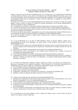 Curso de Testes de Finanças Públicas aula 04                                    32/33
                                Professor Adauto de Aquino e Silva Filho

despesas, com o único fim de atender à formalidade da lei. Isso, no entanto, por si só, é insuficiente para transformar
as finanças públicas no Brasil e, assim, realizar o fim último da Lei de Responsabilidade Fiscal. Resta, agora, a nós
outros, pô-la em prática, conferir-lhe eficácia, tarefa sem dúvida árdua, porquanto a nova lei introduz novos conceitos,
que demandam esforço para ser incorporado, e destrói convicções tradicionais, já arraigadas na cultura político-
administrativa brasileira.
De acordo com o texto acima, a Lei de Responsabilidade Fiscal introduziu novos conceitos no campo das finanças
públicas. No que se refere ao controle e à avaliação da execução orçamentária, essa lei alterou substancialmente a
atuação dos tribunais de contas, atribuindo-lhes
22 ) a competência de verificarem os cálculos dos limites da despesa total com pessoal de cada Poder e órgão.
23 ) o dever de não entrarem em recesso enquanto existirem contas de Poder, ou órgão pendentes de parecer prévio.
24 ) o dever de sempre emitirem parecer prévio conclusivo acerca das contas prestadas pelo chefe do Poder Executivo
no prazo de sessenta dias do recebimento.
25 ) o dever de emitirem parecer prévio, separadamente, acerca das contas prestadas pelos chefes do Poder Executivo,
a dos presidentes dos órgãos dos Poderes Legislativo e Judiciário e do chefe do Ministério Público.
26 ) o dever de alertarem os poderes ou órgãos quando constatarem que o montante da despesa total com pessoal
ultrapassou o limite prudencial.


27 ) A Lei Complementar de 4 de maio de 2000 estabeleceu normas de finanças públicas voltadas para a
responsabilidade na gestão fiscal. Identifique, nas opções abaixo a única afirmativa correta relativa à Lei de
Responsabilidade Fiscal.
a) A obediência às novas regras da Lei de Responsabilidade Fiscal permite ao país um ajuste fiscal permanente, uma
    vez que a disciplina fiscal introduzida pela Lei proporciona o fortalecimento da situação financeira dos entes da
    Federação.
b) O projeto de Lei de Diretrizes Orçamentárias é desvinculado da Lei de Responsabilidade Fiscal.
c) Cada governante, exceto o governante do nível estadual, deverá demonstrar que a renúncia de receita foi
    considerada na Lei Orçamentária Anual.
d) A Lei de Responsabilidade Fiscal limita a relação entre receita total e gastos públicos com pessoal.
e) A abrangência do Governo, na Lei de Responsabilidade Fiscal, é definida pelos poderes Executivo, Legislativo e
    Judiciário e Tribunais de Contas da União e dos Municípios e as respectivas Administrações Diretas, Fundos,
    Autarquias e Fundações.


28 ) O Sistema de Planejamento Integrado, também conhecido, no Brasil, como Processo de Planejamento –
Orçamento, consubstancia-se nos seguintes instrumentos : Plano Plurianual, Lei de Diretrizes Orçamentárias e Lei
Orçamentária Anual. No que diz respeito à Lei de Diretrizes Orçamentárias, aponte a única opção falsa.
a) Tem a finalidade de nortear a elaboração dos orçamentos anuais.
b) Contém as metas e prioridades da administração pública federal.
c) Dispõe sobre as alterações na legislação tributária.
d) Compreende o orçamento fiscal, o orçamento de investimento e o orçamento da seguridade social.
e) Estabelece a política de aplicação das agências financeiras oficiais de fomento.


29 ) Indique a única relação que não é pertinente à Lei de Responsabilidade Fiscal:
a) O projeto de Lei Orçamentária Anual será elaborado de forma compatível com o Plano Plurianual, com a Lei de
    Diretrizes Orçamentárias e com a Lei de Responsabilidade Fiscal.
b) O Anexo de Metas Fiscais integrará o projeto de Lei de Diretrizes Orçamentárias.
c) A Lei de Diretrizes Orçamentárias dispõe também sobre o equilíbrio entre receitas e despesas.
d) A definição de receita corrente líquida é a mesma tanto para a Lei de Responsabilidade Fiscal quanto no projeto
    de Lei Orçamentária.
e) Só na Lei de Diretrizes Orçamentárias são estabelecidas metas anuais, em valores correntes e constantes, relativas
    a receitas e despesas para o exercício a que se referirem e para os dois seguintes.


30 ) A estruturação de um sistema tributário envolve o impacto dos impostos sobre o nível de renda. No que diz
respeito a esse aspecto, assinale a opção falsa
 